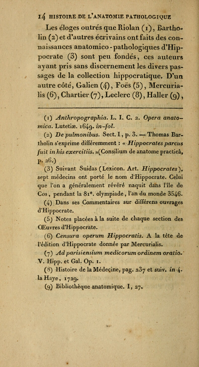 Les éloges outrés que Riolan (i), Bartho- lîii (2) et d'autres écrivains ont faits des con- naissances anatomico-pathologiques d'Hip- pocrate (3) sont peu fondés, ces auteurs ayant pris sans discernement les divers pas- sages de la collection hippocratique. D'un autre côté, Galien (4), Foës (5), Mercuria- ]is (6), Chartier (7), Leclerc (8), Haller (9), (i) Anthropographia» L. I. C. 2. Opéra anato- mica. Lutetlse. 1649. ^^-f^^- (2) De pulmonihus. Sect. I, p. 3. — Thomas Bar- tholin s'exprime différemment : h Hippocrates parcus fuit in his exercitiis, «(Consilium de anatome practicâ, p. 26.) (3) Suivant Suidas (Lexicon. Art. Hippocrates), sept médecins ont porté le nom d'Hippocrate. Celui que Ton a généralement révéré naquit dans l'île de Cos, pendant la 81®. olympiade, l'an du monde 3546. (4) Dans ses Commentaires sur différens ouvrages d'Hippocrate. (5) Notes placées à la suite de chaque section des Œuvres d'Hippocrate. (6) Censura operum Hippocratis. A la tête dé l'édition d'Hippocrate donnée par Mercurialis. (7) Adparisiensium medicorumordinem oratio,' V. Hipp. et Gai. Op. i. (8) Histoire de la Médecine, pag. s.Z'j et suiv, in-4* la Haye, 1729. (9) Bibliothèque anatomique. I, 27,
