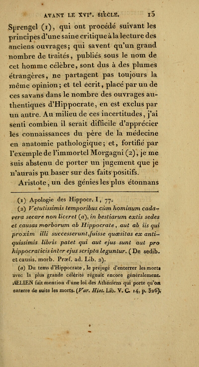Sprengel (i), qui ont procédé suivant les principes d'une saine critique à la lecture des anciens ouvrages; qui savent qu'un grand nombre de traités, publiés sous le nom de cet homme célèbre, sont dus à des plumes étrangères, ne partagent pas toujours la même opinion; et tel écrit, placé par un de ces savans dans le nombre des ouvrages au- thentiques d'Hippocrate, en est exclus par un autre. Au milieu de ces incertitudes, j'ai senti combien il serait difficile d'apprécier les connaissances du père de la médecine en anatomie pathologique; et, fortifié par l'exemple de l'immortel Morgagni (2), je me suis abstenu de porter un jugement que je n'aurais pu baser sur des faits positifs. Aristote, un des génies les plus étonnans (1) Apologie des Hippocr. I, 77. (2) Vetutissimis lemporïbus cùm hominum cada-^ çera secare non liceret (a), in hestiarum, extis sedes et causas morhorum ah Hippocrate, aut ah Us qui proxim illl successerunt,fuisse quœsitas ex anti- quissimis lihris patet qui aut ejus sunt aut pro hippocraticis inter ejus scripta leguntur. ( De sedib. etcausis. morb. Prsef. ad. Llb. 2). {a) Du tems d'Hippocrate , le préjugé d'enterrer les mort» avec la plus grande célérité régnait encore généralement. ^LIEN fait mention d'une loi des Athéniens qui porte qu'on enterre de suite les morts, (^ar. Hist* Lib. V. C. 14, p. 3a6)^