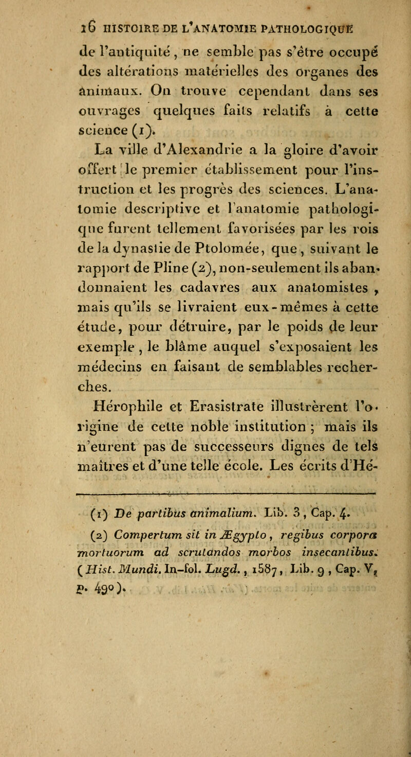 de l'aDtiquitë , ne semble pas s'être occupé des altérations matérielles des organes des animaux. On trouve cependant dans ses ouvrages quelques faits relatifs à cette science (i)» La ville d'Alexandrie a la gloire d'avoir offert le premier établissement pour l'ins- truction et les progrès des sciences. L'ana- lomie descriptive et Tanalomie pathologi- que furent tellement favorisées par les rois de la dynastie de Ptolomée, que , suivant le rap})ort de Pline (2), non-seulement ils aban» donnaient les cadavres aux anatomistes , mais qu'ils se livraient eux-mêmes à cette étude, pour détruire, par le poids de leur exemple , le blâme auquel s'exposaient les médecins en faisant de semblables recher- clies. Héropbile et Erasistrate illustrèrent l'o» 1 igine de celte noble institution ; mais ils n'eurent pas de successeurs dignes de tels maîtres et d'une telle école. Les écrits d'Hé- (i) De partibtts ânîmalîum, Lib. 3 , Cap. 4» (2) Compertum sit in JEgyplo , regibus corpora mortuorum ad scrulandos morhos insecantibus^ {Hist. Mundi. In-fol. Lu§d,, 1687, Lib. 9 , Cap. V^ ip. 490).