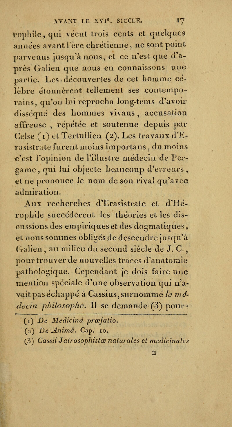 Vopliile,qui vécut trois cents et quelques années avant 1 ère chrétienne, ne sont point parvenus jusqu'à nous, et ce n'est que d'a- près Galien que nous en connaissons une partie. Les.découvertes de cet lionime cé- lèbre étonnèi-ent tellement ses contempo- rains, qu'on lui reprocha long-tems d'avoir disséqué des hommes vivans , ac<iusatioii affreuse , répétée et soutenue depuis par Celse (i) et Tertullien (2). Les travaux d'E- rasistrate furent moins importans, du moins c'est l'opinion de l'illustre médecin de Per- game, qui lui objecte beaucoup d'erreurs ^ et ne prononce le nom de son rival qu'avec admiration. Aux recherches d'Erasistrate et d'Hé- rophile succédèrent les théories et les dis- cussions des empiriques et des dogmatiques, et nous sommes obligés de descendre jusqu'à Galien, au milieu du second siècle de J. G., pour trouver de nouvelles traces d'anatomie pathologique. Cependant je dois faille une m^ention spéciale d'une observation qui n'a- vait pas échappé à Gassius,surnommé le nié decin philosophe. Il se demande (3) pour- (i) De Medicinâ prœjado. (2) De Anima. Cap. 10. (3) Cassii Jatrosophistœ Jiaturales et médicinales 2