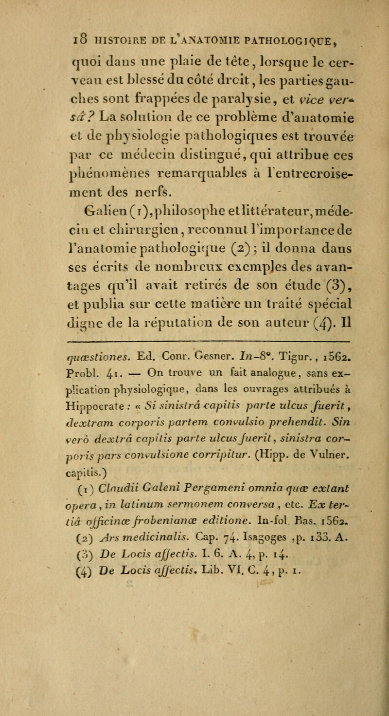 quoi dans une plaie de tête, lorsque le cer- veau est blessé du côté droit, les parties gau- ches sont frap])ées de paralj^sie, et \dce ver^ sa? La solution de ce problème d'anatomie et de physiologie pathologiques est trouyée par ce médecin distingué, qui attribue ces phénomènes remarquables à lentrecroise- ment des nerfs. Galien(i), philosophe et littérateur, méde- cin et chirurgien, reconnut Timportancede Tanatomie pathologique (2); il donna dans ses écrits de nombreux exemples des avan- tages qu'il aA^ait retirés de son étude (3), et publia sur cette matière un traité spécial digne de la réputation de son auteur (4). Il quœstiones. Ed. Conr. Gesner. In-S^. Tigur., i562, Probl. 4i- — On trouve un fait analogue, sans ex- plication physiologique, dans les ouvrages attribués à Hippocrate : « Si siiiistrâ wapitis parte ulcus fuerît, ilextrain corpoids partent convulsio prehendit. Sin vcro dextrâ capitis parte, ulcus Juerit, smisti-a cor^ poris paj^s con^uhione corripitur. (Hipp. de Vulner. capilis.) (i) Clnudii Galeni Pergameni omnia quœ extant opéra , in latinum sernionem conversa , etc. Ex ter- tiâ ojficince jrohenianœ éditions. In-fol. Bas. 1S62, (n) Ars medicinalis. Cap. 74. Isagoges ,p. i33. A. (;>) De hocis afjectis. I. 6. A. 4, P- i4- (4) De Locis ajfectis. Lib. VI. C. 4 , p. i.