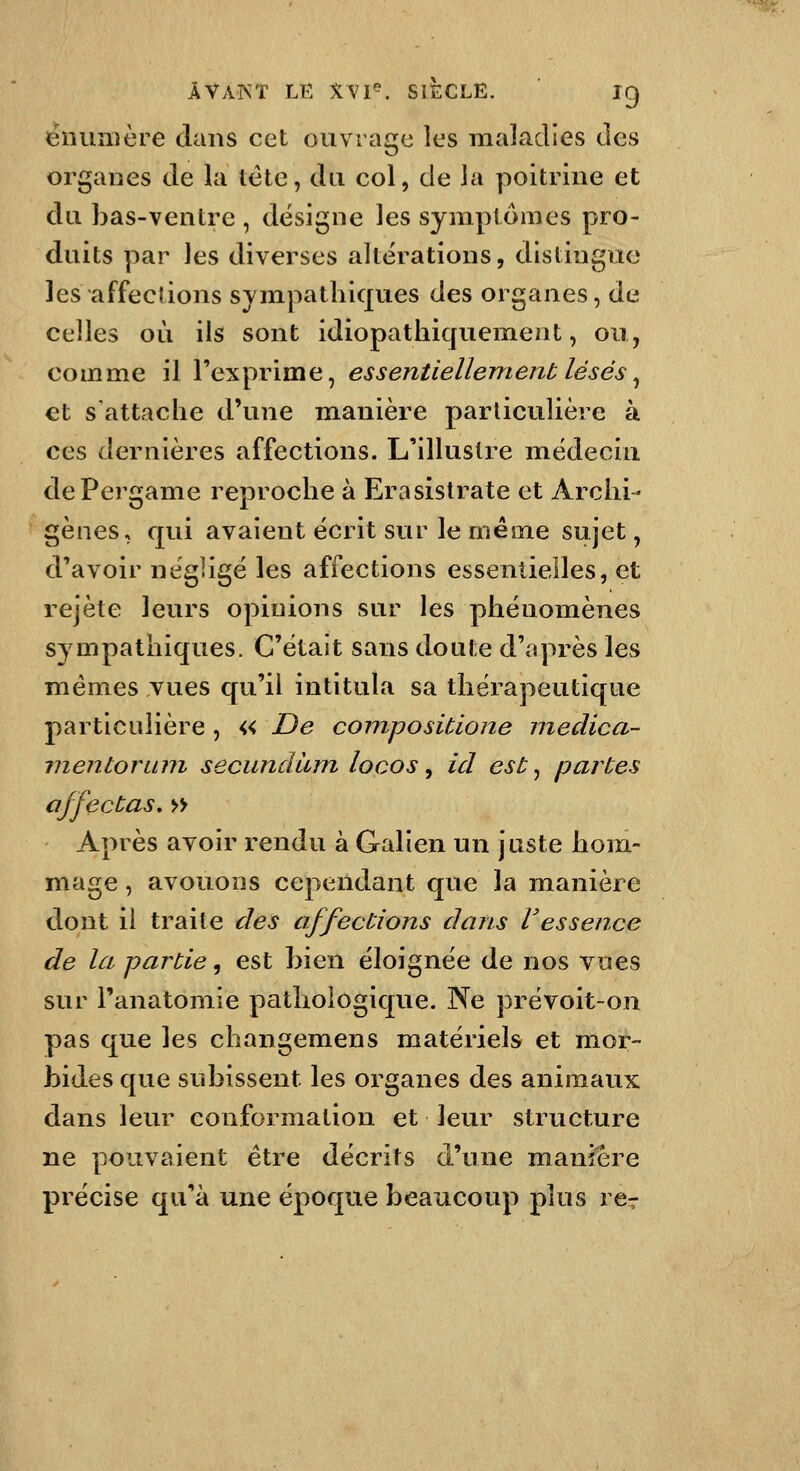 ëilunière dans cet ouvrage les maladies des organes de la tête, du col, de la poitrine et du bas-ventre , désigne les symptômes pro- duits par les diverses altérations, distingue les affections sympathiques des organes, de celles où ils sont idiopathiquement, ou, comme il l'exprime, essentiellement lésés^ €t s'attache d'une manière particulière à ces dernières affections. L'illustre médecin dePergame reproche à Erasistrate et Arciii- gènes, qui avaient écrit sur le même sujet, d'avoir négligé les affections essenlieiles, et rejeté leurs opinions sur les phénomènes sympathiques. C'était sans doute d'après les mêmes vues qu'il intitula sa thérapeutique particulière , « De conipositione medica- inentoruni secuncîàm locos ^ ici est ^ partes affectas, » Après avoir rendu à Galien un juste hom- mage , avouons cependant que la manière dont il traite des affections dans Vessence de la partie, est bien éloignée de nos vues sur Tanatomie pathologique. Ne prévoit-on pas que les changemens matériels et mor- bides que subissent les organes des animaux dans leur conformation et leur structure ne pouvaient être décrits d'une manière précise qu'à une époque beaucoup plus rer