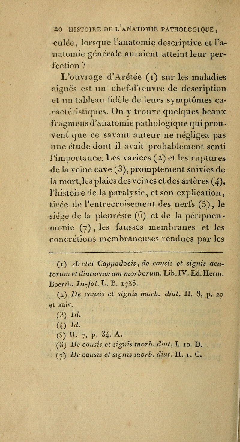 culée, lorsque lanatomie descriptive et l'.v 3ialomie générale auraient atteint leur per- fection ? L'ouvrage d'Arétée (i) sur les maladies aiguës est un chef d'œuvre de description et un tableau fidèle de leurs symptômes ca- ractéristiques. On y trouve quelques beaux fragmens d'anatomie pathologique qui prou- vent que ce savant auteur ne négligea pas une étude dont il avait probablement senti l'importance. Les varices (2) et les ruptures de la veine cave (3), promptement suivies de la mort, les plaies des veines et des artères (4), l'histoire de la paralysie, et son explication, tirée de Fentrecroisement des nerfs (5), le siège de la pleurésie (6) et de la péripneu- mionie (7) , les fausses membranes et les concrétions membraneuses rendues par les (i) Aretei Cappadocis, de causis et signis acii' lorum et diuturnoî'um morborum. Lib.lV. Ed.Herm. Boerrh. In-Jol. L. B. lySS. (2) De causis et signis morh, diut. II, 8, p. 20 et smv. C6) Id. (4) ïà, (5) II. 7, p. 34. A. (G) De causis et signis inorb. diut. I. 10. D. (y) De causis et signis inorh. diut. II. i. C,