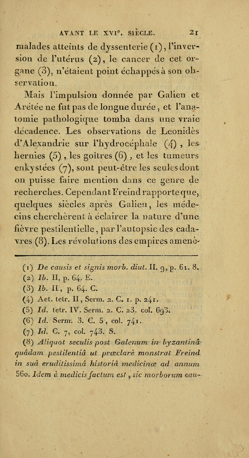 malades atteints de dyssenterie (i), Tinver- sioii de rutërus (2), le cancer de cet or- gane (3), n'étaient point échappés à son ob- servation. Mais l'impulsion donnée par Galien et Arétée ne fat pas de longue dui^ée, et l'ana- tomie pathologique tomba dans une vraie décadence. Les observations de Leonidès d'Alexandrie sur l'hydrocéphale (4) , les hernies (5) , les goitres (6) , et les tumeurs enkystées (7), sont peut-être les seules dont on puisse faire mention dans ce genre de recherches. CependantEreind rapporteque^ quelques siècles après Galien, les méde- cins cherchèrent à éclairer la nature d'une fièvre peslilenlielle, parFautopsiedes cada- vres (8). Les révolutions des empires a mené- (1) De causis et signis morb. diut.Il, 9, p. 61. 8. (2) Ib. II, p. 64. E.. (3) Ib. II, p. 64. C. (4) Aet. telr. II, Serm. 2.. Ç. i. p. 241. (5) Id. tetr. IV. Serm. 2. C. 23. col. 693* (6) Id. Serm-. 3. G. 5 , col. 74.1 • (7) Id C. 7, col. 743. S. (8) Aliqaot seculis post Galenum in- byzantinâ- (juâdam pestilentiâ ut prœclarè monstrat Freind in suâ eruditissimâ historiâ rnedicinœ ad annum 56o. Idem àmedicisfactum est ^sic morbofum eau-