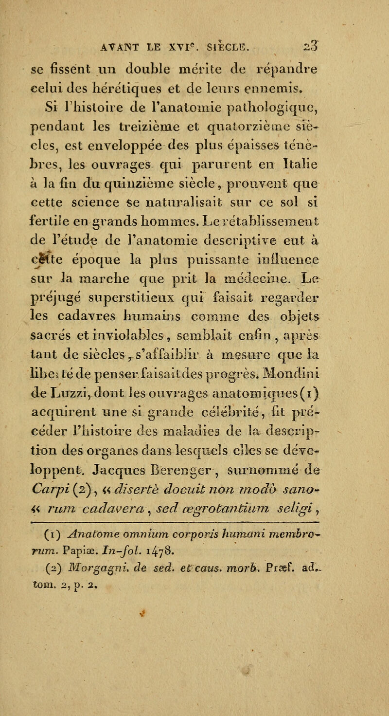 se fissent un double mérite de répandre celui des hérétiques et de leurs ennemis. Si 1 histoire de l'anatomie pathologkpe, pendant les treizième et quatorzième siè* clos, est enveloppée des plus épaisses ténè- bres, les ouvrages qui parurent en Italie à la fin du quinzième siècle, prouvent que cette science se naturalisait sur ce sol si fertile en grands hommes. Le rétablissement de l'étude de l'anatomie descriptive eut à cSlte époque la plus puissante iniluence sur la marche que prit la médecine. Le préjugé sujDerstitieux qui faisait regarder les cadavres humains comme des objets sacrés et inviolables, semblait enfin , après tant de siècles y s'affaiblir à mesure que la libci té de penser faisait des progrès* Mondinl de Luzzi5 dont les ouvrages anatomiques(i) acquirent une si grande célébrité, fit pré- céder l'histoire des maladies de la descrip- tit)n des organes dans lesquels elles se déve- loppent. Jacques Berenger, surnommé de Carpi{2^^ ^4, diserte docuit non modo sano-' « rum cadavera, sed œgrotantium seligi, (i) Anatome omnium oorponis hum.ani m.einhra^ rum. Papiae. In-fol. 1478. (2) Morgagni, de sed. et caus. morh. Prcef. ad- tom. 2, p. 2,