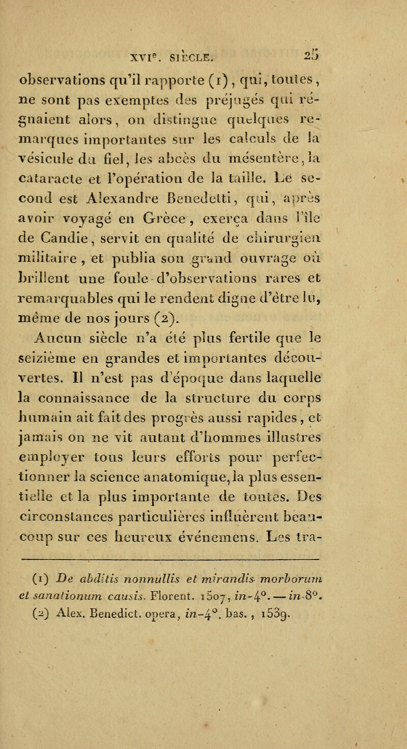observations cp'il rapporte (i) , qui, toutes , ne sont pas exemptes des préjugés qui ré- gnaient alors, on distingue quelques re- marques importantes sur les calculs de la vésicule du fiel, les abcès du mésentère,la cataracte et l'opération de la taille. Le se- cond est Alexandre Benedetti, qui, après avoir voyagé en Grèce, exerça daus l'île de Candie, servit en qualité de chirurgien militaire , et publia son grand ouvrage où brillent une foule d'observations rares et remarquables qui le rendent digne d'être lu, même de nos jours (2). Aucun siècle n'a été plus fertile que le seizième en grandes et importantes décou- vertes. Il n'est pas d'époque dans laquelle la connaissance de la structure du corps bumain ait fait des progrès aussi rapides , et jamais on ne vit autant d'hommes illustres employer tous leurs efforts pour perfec- tionner la science anatomique,îa plus essen- tielle et la plus importante de toutes. Des circonstances particulières influèrent beau- coup sur ces heureux événemens. Les tra- (i) De ahditis noiinidlis et mirandis- morhorinii et sanalioniun causis.YXoveni. iSo-j, in~/^^. — inS^. (:i) Alex. Benedict. opéra, m-4*^. bas. , lôSg.