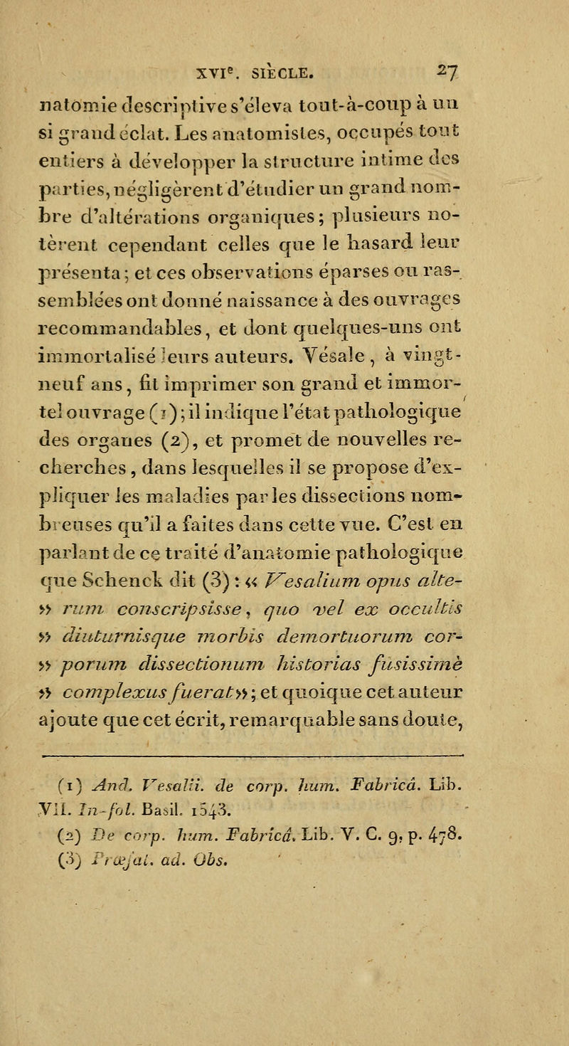 natomie descriptive s'éleva toiit-à-coup à un si grand éclat. Les anatomisles, occapës tout entiers à développer la structure intime des parties, négligèrent d'étudier un grand nom- bre d'altérations organiques; plusieurs no- tèrent cependant celles que le hasard leur présenta ; et ces observations éparses ou ras- semblées ont donné naissance à des ouvrages recommandables, et dont quelques-uns ont immortalisé leurs auteurs. Yésaîe , à vnigt- neuf ans, fit imprimer son grand et immor- tel ouvrage (?) ; il indique l'état pathologique des organes (2), et promet de nouvelles re- cherches , dans lesquelles il se propose d'ex- pliquer ies maladies parles dissections nom- breuses qu'il a faites dans cette vue. C'est en parlant de ce traité d'anatomie pathologique que Schenck dit (3) : « Vesalium opus alte- » rum conscripsisse ^ quo Del ex occultls >> diuturnisque morhis demortuormn coi'- » poriiin dissectionum liistorias fusisshnè » complexus fueraty'f ; et quoique cet auteur ajoute que cet écrit, remarquable sans doute, (i) Anâ. VesaJli. de corp. hum. Fabricâ. Lib. yil. In-fol. BasiL i543. {2) De corp. hum. Fabricâ, Lib. V. C. 9, p. 47^» (3) Frayai, ad. Ohs.