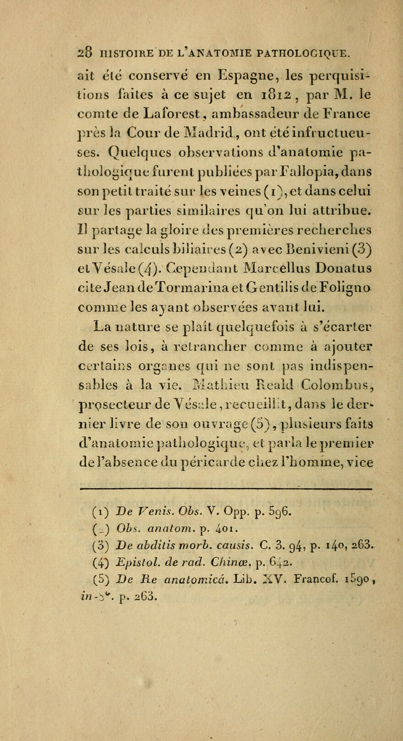 ait ele conservé en Espagne, les perqnisi- tions faites à ce sujet en 1812 , par M. le comte de Laforest, ambassadeur de France près la Cour de Madrid, ont etëinfructueu- ses. Quelques observations d'anatomie pa- tiioloi^ique furent publiées par Fallopia, dans son petit traité sur les veines (i), et dans celui sur les parties similaires qu'on lui attribue. Il partai^e la gloire des premières recberclies sur les calculs biliaires (2) avec Benivieni (3) eiyésale(4). Cependant Marcellus Donatus cite Jean de Tormarina et Gentilis de Foligno comme les ayant observées avant lui. La nature se plaît quelquefois à s'écarter de ses lois, à relrancber comme à ajouter certains oi^ganes qui ne sont pas indispen- sables à la vie. Mathieu P^eaîd Colombus, prpsecieur de Yés:-le, recueillit, dans ie der^ nier livre de son ouvrage (5), plusieurs faits d'anatomiepatliologiquc\, et parla le premier de l'absence du péricarde chez l'homme, vice (i) De Venis. Obs. V. 0pp. p. 696. (_) Ohs. anatom. p. 401. (3) De abditis morb. causis. C. 3. 94, p- i4<^» ^^3. (4) Epistol. de rad. Chinœ, p. G-I2. (5) De Re anatpmicâ, Lib. liV. Francof. iSgo, z/2-::)*'. p. 263.