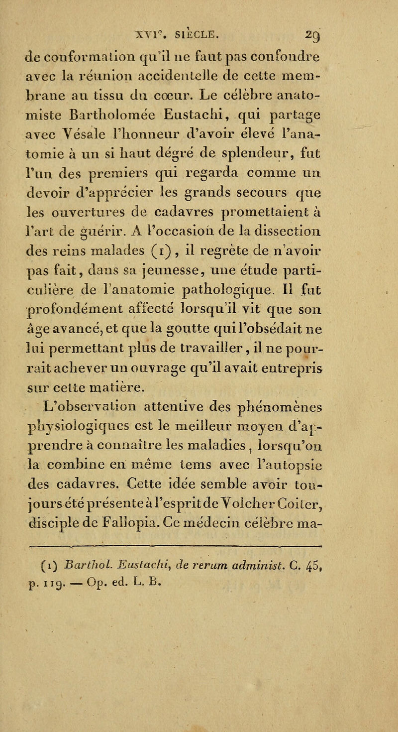 de couformalion qu'il ne faut pas confondre avec la réunion accidentelle de cette mem- brane au tissu du cœur. Le célèbre anato- miste Bartboloraée Eustachi, qui partage avec Vésale l'honneur d'avoir élevé l'ana- tomie à un si haut degré de splendenr, fut l'un des premiers qui regarda comme un devoir d'apprécier les grands secours que les ouvertures de cadavres promettaient à Fart de guérir. A l'occasion de la dissection des reins malades (i) , il regrète de n'avoir pas fait, dans sa jeunesse, une étude parti- culière de lanatomie pathologique. Il fut profondément affecté lorsqu'il vit que son âge avancé, et que la goutte qui l'obsédait ne lui permettant plus de travailler, il ne pour- rait achever un ouvrage qu'il avait entrepris sur cette matière. L'observation attentive des phénomènes physiologiques est le meilleur moyen d'a|> prendre à connaître les maladies ^ lorsqu'on la combine en même tems avec l'autopsie des cadavres. Cette idée semble avoir tou- jours été présente à l'esprit de Yolcher Coi 1er, disciple de Fallopia. Ce médecin célèbre ma- (i) Barthol. Eustachi, de rerum administ. C. 45, p. 119. — Op. éd. L. B.