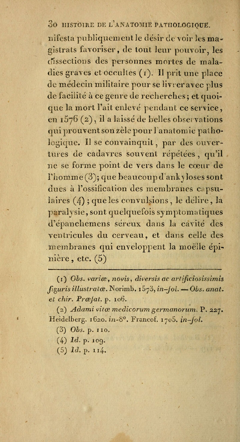 liifesla piibliquemeiil le désir dt voir les ma- gistrats favoriser, de tout leur pouvoir, les crîssectioiis des personnes mortes de mala- dies graves et occiiJles (r). Il prit une place de m^édecin militaire pour se livrer avec plus de facilité à ce genre de recherches; et quoi- que la mort Fait enlevé pendant ce service, en 1576 (2), il a laissé de belles observations qui prouvent sou zèle pour 1 anatomie patho- logique. Il se convainquit, par des ouver- tures de cadavres souvent répétées , qu'il ne se forme point de vers dans le cœur de rhomme (3); que beaucoup d ankj loses sont dues à rossiiication des membranes ct psu- iaires (4) ; que les convulsions, le délire, la paralysie, sont quelquefois symptomatiques d'épanchemens séreux dans la cavité des ventricules du cerveau, et dans celle des membranes qui enveloppent la moelle épi- iiière, etc. (5) (i) Obs. variœ^ novis, diversis ac arfjficîo.sissimis Ji^uris illustratœ, Norimb. i5y3, in-Jol. — Ois. anat. et chir. Prœjat. p. 106. (2) Adami vitœ medicorum germanoruin. P. 227. Heidelberg, 1620. in-8°. Francof. lyoS. in-^JoL (3) Obs. p. 110. (4) Id. p. 109.