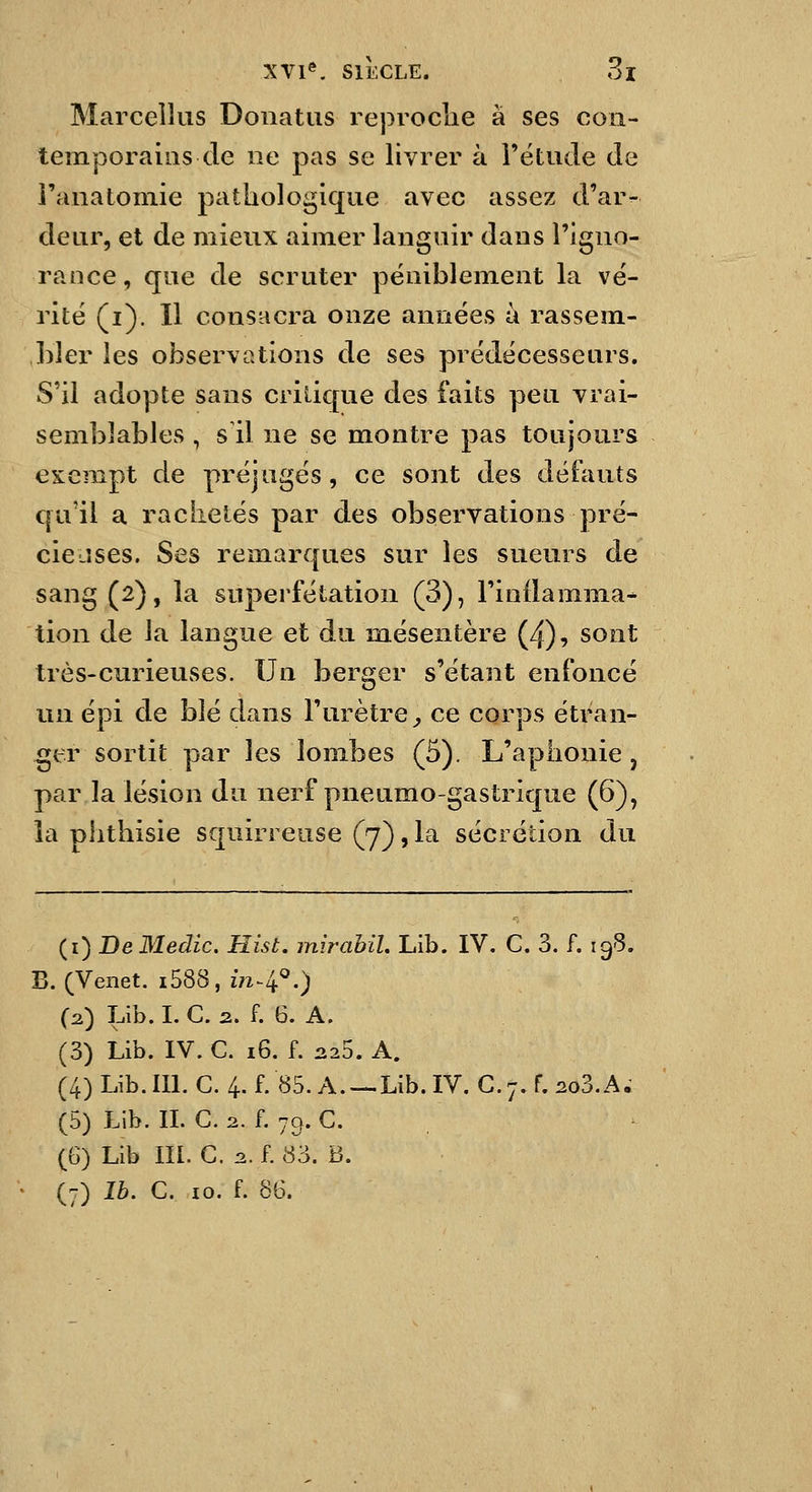 Marcellus Donatiis reproclie à ses con- temporains de lie pas se livrer à l'étude de l'anatomie pathologique avec assez d'ar- deur, et de mieux aimer languir dans l'igno- rance, que de scruter péniblement la vé- rité (i). Il consacra onze années à rassem- bler les observations de ses prédécesseurs. S'il adopte sans critique des faits peu vrai- semblables , s'il ne se montre pas toujours exempt de préjugés, ce sont des défauts qu'il a rachetés par des observations pré- cieuses. Ses remarques sur les sueurs de sang (2), la superfétation (3), l'inflamma- tion de la langue et du m.ésentère (4), sont très-curieuses. Un berger s'étant enfoncé un épi de hlé dans l'urètre^ ce corps étran- gler sortit par les lombes (5). L'aphonie, par la lésion du nerf pneumogastrique (6), la phthisie squirreuse (7), la sécrétion du (i) BeMedic. Hist. inirahiL Lib. IV. C. 3. f. 198. B. (Veiiet. i588, 171-4^.) (2.) Lib. I. C. 2. f. 6. A. (3) Lib. IV. C. 16. f. it25. A. (4) Lib. m. G. 4. f. 85. A. — Lib. IV. G. 7. f. 2o3.A. (5) Lib. IL G. 2. f. 79. G. (6) Lib III. G. 2.. f. 83. B. (7) Ib. G. 10. f. 86.
