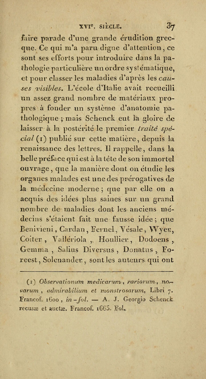 'XVre. SIECLE. 87 faire pt^rade d'une grande érudition grec- que. Ce qui m'a paru digne d'alleiuion, ce sont ses eiforls pour introduire dans la pa- thologie particulière mnorda^e systématique, et pour classer les maladies d'après les cau- ses ^visibles, L'ëcole d'Italie avait recueilli lin assez grand nomÎ3re de matériaux pro- pres à fonder un système d'anatoniie pa- thologique ; mais Schenck eut la gloire de laisser à. la postérité le premier traité spé- cial {i) publié sur cette matière, depuis la renaissance des lettres. 11 rappelle, dans la belle préface qui est à la tête de son immortel ouvrage , que la manière dont on étudie les organes malades est une des prérogatives &^ la médecine moderne ; que par elle on a acquis des idées plus saines sur un grand nombre de maladies dont les anciens mé- decins s'étaient fait une fausse idée; que Benivieni, Cardan , Fernel, Yésale, Wyer^, Coiter , Yallériola , Houllier , Dodoeiis , Gemma , Salins Diversus , Donatus ^ Eo- reest, Solenander, senties auteurs qui ont (i) Ohservat'iQnu'm medicarum , rariorum^ JiOr- varujn , adrairahiliinn et monstrosaruTn, Libri 7. Erancof, 1600, in-fol. — A. J. Georgio Schenck récusai et auctse. Francof. i665. FûL