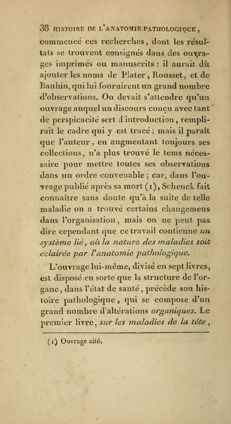 commencé ces recherches, dont les résul- tats se trouvent consignes dans des ouY,ra- ges imprimés ou manuscrits : il aurait du ajouter les noms de Plater , Rousset, et de Bauhin, qui lai fournirent un grand nombre d*observatioiis. On devait s'attendre qu'un ouvrage auquel un discours conçu avec tant de perspicacité sert d'introduction, rempli- rait le cadre qui y est tracé ; mais il paraît que l'auteur, en augmentant toujours ses collections, n'a plus trouvé le tems néces- saire pour mettre toutes ses observations dans un ordre convenable ; car, dans l'ou- vrage publié après sa mort (i), Schenck fait connaître sans doute qu'à la suite de telle maladie on a trouvé certains changement dans l'organisation, mais on ne peut pas dire cependant que ce travail contienne un système lié, où la nature des maladies soit éclairée par Vanatomie pathologique. L'ouvrage lui-même, divisé en sept livres, est disposé en sorte que la structure de l'or- gane, dans l'état de santé, précède son his- toire pathologique , qui se compose d'un grand nombre d'altérations organiques. Le premier livre, sur les maladies de la tête , (i) Ouvrage cité.