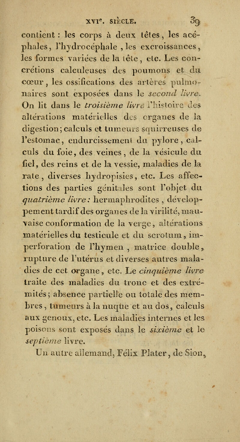 contient: les corps à deux têtes, les acé- jDliales, l'hydrocéphale , les excroissances , les formes variées de la têle , etc. Les con- crétions calculeiises des poumons et du cœur , les ossifications des artères pulmo- naires sont exposées dans le second Iwre. On lit dans le troisième livre l'histoire des altérations matérielles des organes de la digestion;calculs et tumeurs squirreuses de l'estomac, endurcissement du pylore , cal- culs du foie, des veines, de la vésicule du fiel, des reins et de la vessie, maladies de la rate, diverses hydropisies, etc. Les affec- tions des parties génitales sont l'objet du quatrième livre : hermaphrodites , dévelop- pement tardif des organes de la virilité, mau- vaise conformation de la verge, altérations matérielles du testicule et du scrotum, im- perforation de l'hymen , matrice double 5, rupture de l'utérus et diverses autres mala- dies de cet oi'gane, etc. Le cinquième livre traite des maladies du tronc et des extré- mités ; absence partielle ou totale des mem- bres , tumeurs à la nuqtie et au dos, calculs aux genoux, etc. Les maladies internes et les poisons sont exposés dans le sixième et le septième livre. Un autre allemand, Félix Plater, de Sion^