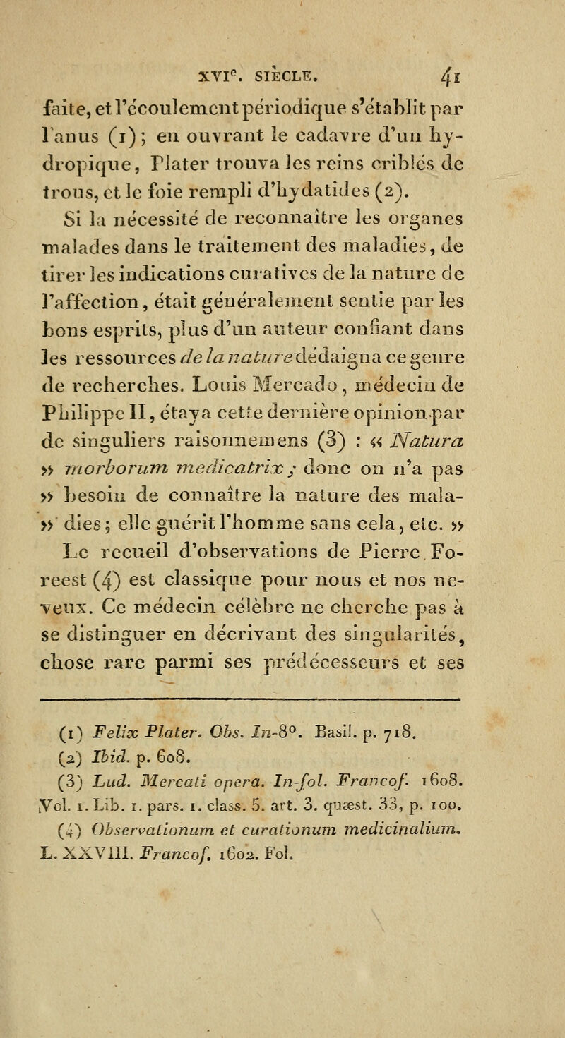 faite, etrécoulement périodique s'ëtahlit par 1 amis (i) ; en ouvrant le cadavre d'un hy- dropique, riater trouva les reins cribles de trous, et le foie rempli d'hydatides (2). Si la nécessité de reconnaître les organes malades dans le traitement des maladies, de tirer les indications curatives de la nature de l'affection, était généralement sentie par les bons esprits, plus d'un auteur confiant dans les ressources de la nature dédaigna ce genre de recherches. Louis Mercado , médecin de Philippe II, étaya cette dernière opinion par de singuliers raisonnemens (3) : « Natura » morhorum medicatrlx ; donc on n'a pas » besoin de connaître la nature des maia- » dies; e\\e guérit l'homme sans cela, etc. » Le recueil d'observations de Pierre.Fo- reest (4) est classique pour nous et nos ne- veux. Ce médecin célèbre ne cherche pas à se distinsfuer en décrivant des singularités, chose rare parmi ses prédécesseurs et ses (i) Félix Flater. Ohs. în-8'>. Basil, p. 718. (2) Ihid. p. 608. (3) Lud. Mercati opéra. In-Jol. Franco/. 1608. yd. i.Lib. I. pars. 1. class. 5. art. 3. cpcest. 33, p. 100. (4) Ohservaiîonum et curadonum medicinalium, L, XXVill. Franco/, 1602. Fol.