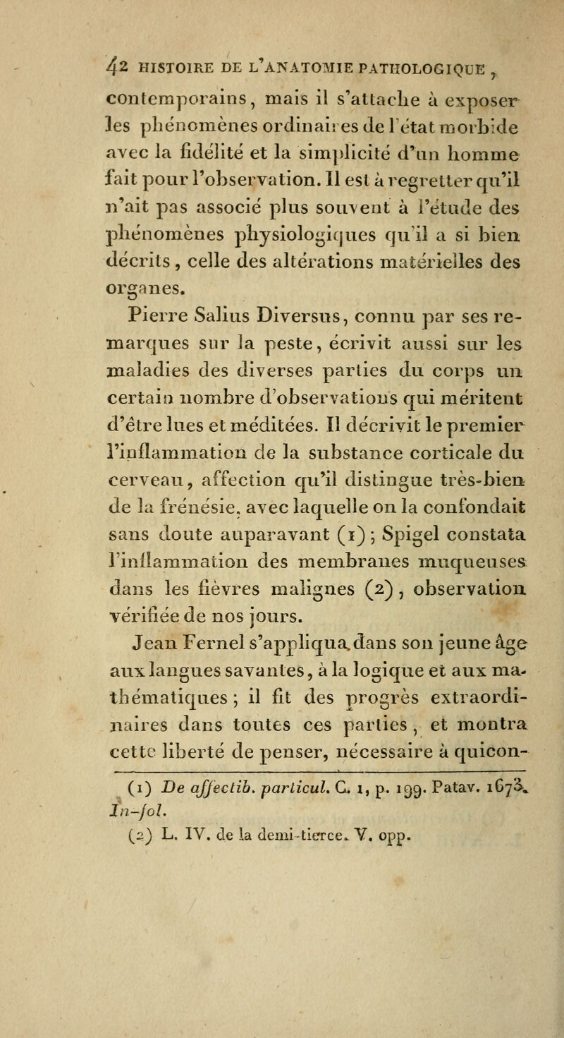 contemporains, mais il s'attache à exposer les phénomènes ordinaires de 1 état morbide avec la fidélité et la simplicité d'un homme fait pour l'observation. Il est à regretter qu'il n'ait pas associé plus sou\ent à l'étude des phénomènes physioloi^iques qu'il a si bien décrits, celle des altérations matérielles des organes. Pierre Salius Diversus, connu par ses re- marques sur la peste, écrivit aussi sur les maladies des diverses parties du corps un certain nombre d'observations qui méritent d'être lues et méditées. Il décrivit le premier l'inflammation de la substance corticale du cerveau, affection qu'il distingue très-bien de la frénésie, avec laquelle on la confondait sans doute auparavant (i) ; Spigel constata rinllaramation des membranes muqueuses: dans les fièvres malignes (2) , observation vérifiée de nos jours. Jean Fernel s'appliqua,dans son jeune âge aux langues savantes, à la logique et aux ma- thématiques ; il fit des progrès extraordi- naires dans toutes ces parties , et montra cette liberté de penser, nécessaire à quicon- (i) De affectih, parlicul. G. i, p. 199. Patav. i^l\ in-jol. (2) L. IV. de la demi tierce. Y. opp.