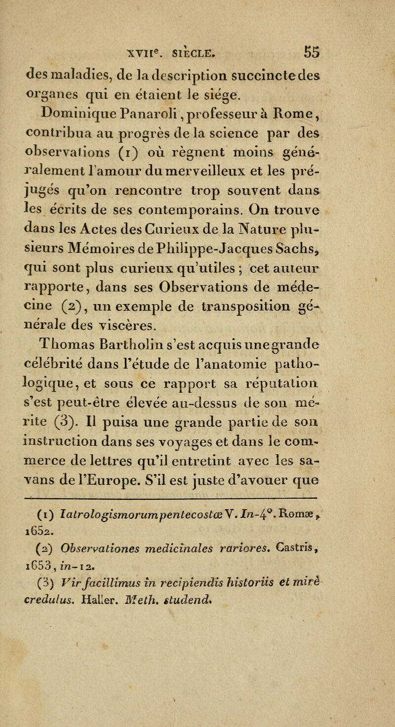 des maladies, de la description succinctedes organes qui en étaient Je siège. Dominique Panaroli, professeur à Rome, contribua au progrès de la science par des observations (i) où régnent moins géné- J^alement Tamour du merveilleux et les pré- jugés qu'on rencontre trop souvent dans les écrits de ses contemporains. On trouve dans les Actes des Curieux de la Nature plu- sieurs Mémoires de Philippe-Jacques Sachs, qui sont plus curieux qu'utiles ; cet auteur rapporte, dans ses Observations de méde- cine (2), un exemple de transposition gé- nérale des viscères. Thomas Bartholin s'est acquis une grande célébrité dans l'étude de l'anatomie patho- logique, et sous ce rapport sa réputation s'est peut-être élevée au-dessns de son mé- rite (3). Il puisa une grande partie de son instruction dans ses voyages et dans le corn.- merce de lettres qu'il entretint avec les sa- Yans de l'Europe. S'il est juste d'avouer que (i) latrologismorumpentecostœ V. I/î-4^« Romse,. (2) Obsen^ationes médicinales rariores, Castris^ i653, /72-12. (3) Virjacïltimus în recipienâis historiis et miré credulus. Haller. MetK studend*