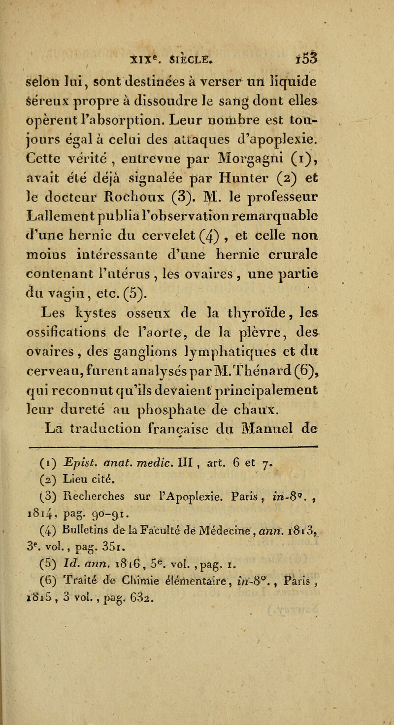 selon lui, sont destinées à verser nn liquide séreux propre à dissoudre le sang dont elles opèrent l'absorption. Leur nombre est tou- jours égala celui des attaques d'apoplexie. Cette vérité , entrevue par Morgagni (i), avait été déjà signalée par Hunter (2) et le docteur Roclioux (3). M. le professeur Lallement publia l'observation remarquable d'une hernie du cervelet (4) , et celle non moins intéressante d'une hernie crurale contenant l'utérus , les ovaires , une partie du vagin, etc. (5). Les kystes osseux de la thyroïde, les ossifications de l'aorte, de la plèvre, des ovaires, des ganglions lymphatiques et du cerveau, furent analysés par M.Thénard (6), qui reconnut qu'ils devaient principalement leur dureté au phosphate de chaux, La traduction française du Manuel de (i) Epist. anat, medie. III , art. 6 et 7, (2) Lieu cité, (3) Reclierches sur l'Apaplexie. Paris, in-S^. , 1814, pag. 90-91. (4) Bulletins de la Faculté dé Médecine, «wn. 1813, 3^. vol., pag. 351. (5) Id. ànn. 1816, 5^. vol. ,pag, i. (6) Traité de Chimie élériientàîre, în-^^, , Paris , i'8i5, 3 vol., pag, 632.