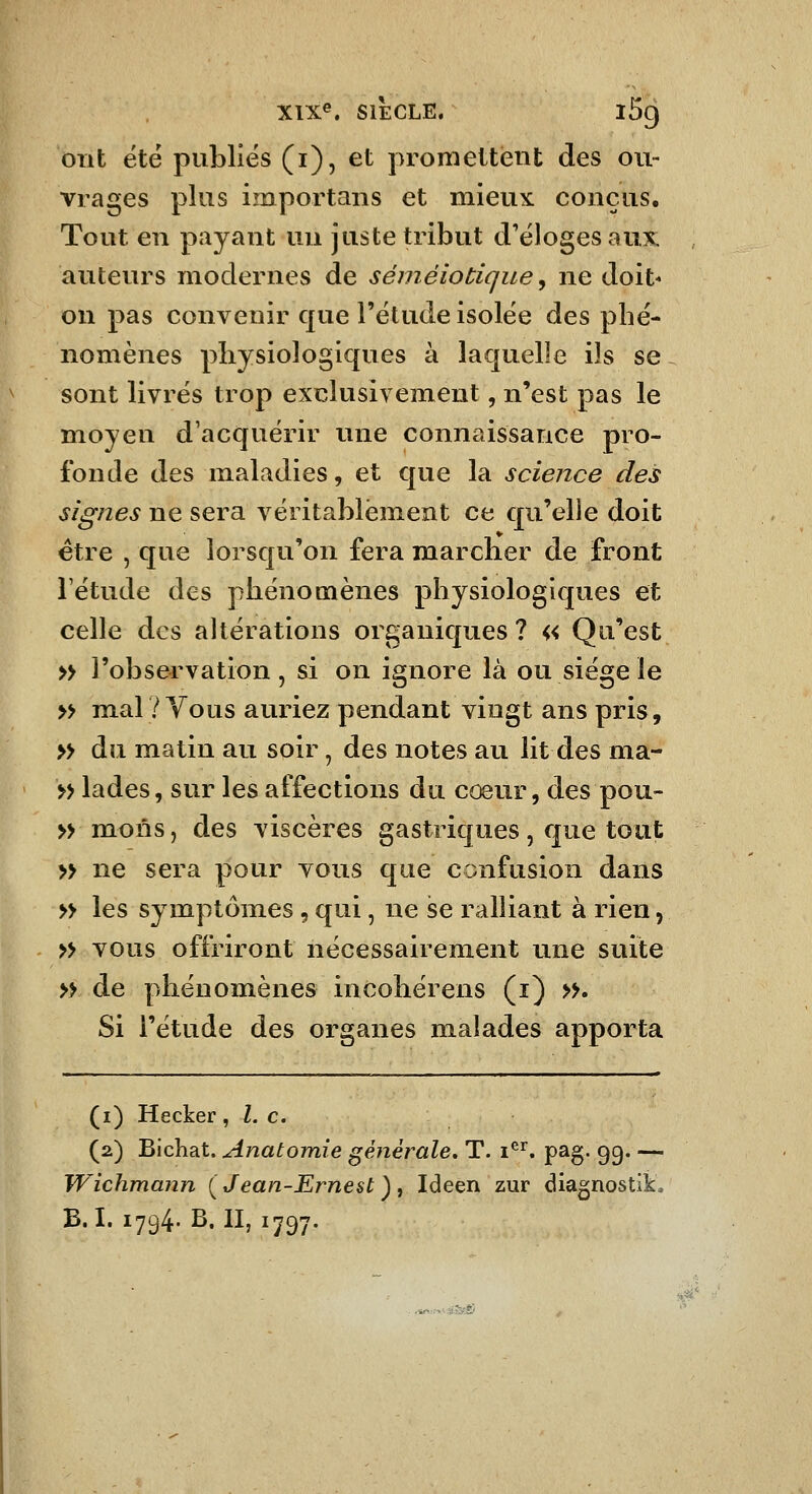 ont été publiés (i), et promettent des ou- vrages plus importans et mieux conçus. Tout en payant uu juste tribut d'éloges aux auteurs modernes de séméiodque ^ ne doit- on pas convenir que l'étude isolée des pbé- nomènes physiologiques à lacjuelle ils se sont livrés trop exclusivement, n'est pas le moyen d'acquérir une connaissance pro- fonde des maladies, et que la science des signes ne sera véritablement ce qu'elle doit être , que lorsqu'on fera marcher de front l'étude des phénomènes physiologiques et celle des altérations organiques? « Qu'est » l'observation , si on ignore là ou siège le » mal/Vous auriez pendant vingt ans pris, » du matin au soir, des notes au lit des ma- » lades, sur les affections du cœur, des pou- » mons, des viscères gastriques, que tout » ne sera pour vous que confusion dans » les symptômes, qui, ne se ralliant à rien, » vous offriront nécessairement une suite » de phénomènes incohérens (i) >s Si l'étude des organes malades apporta (i) Hecker ^ l. c. (2) Bichat. Anatomîe générale, T. 1^^. pag. 99. — Wichmann {Jean-Ernest), Ideen zur diagnostik. B.I. 1794. B. II, 1797.