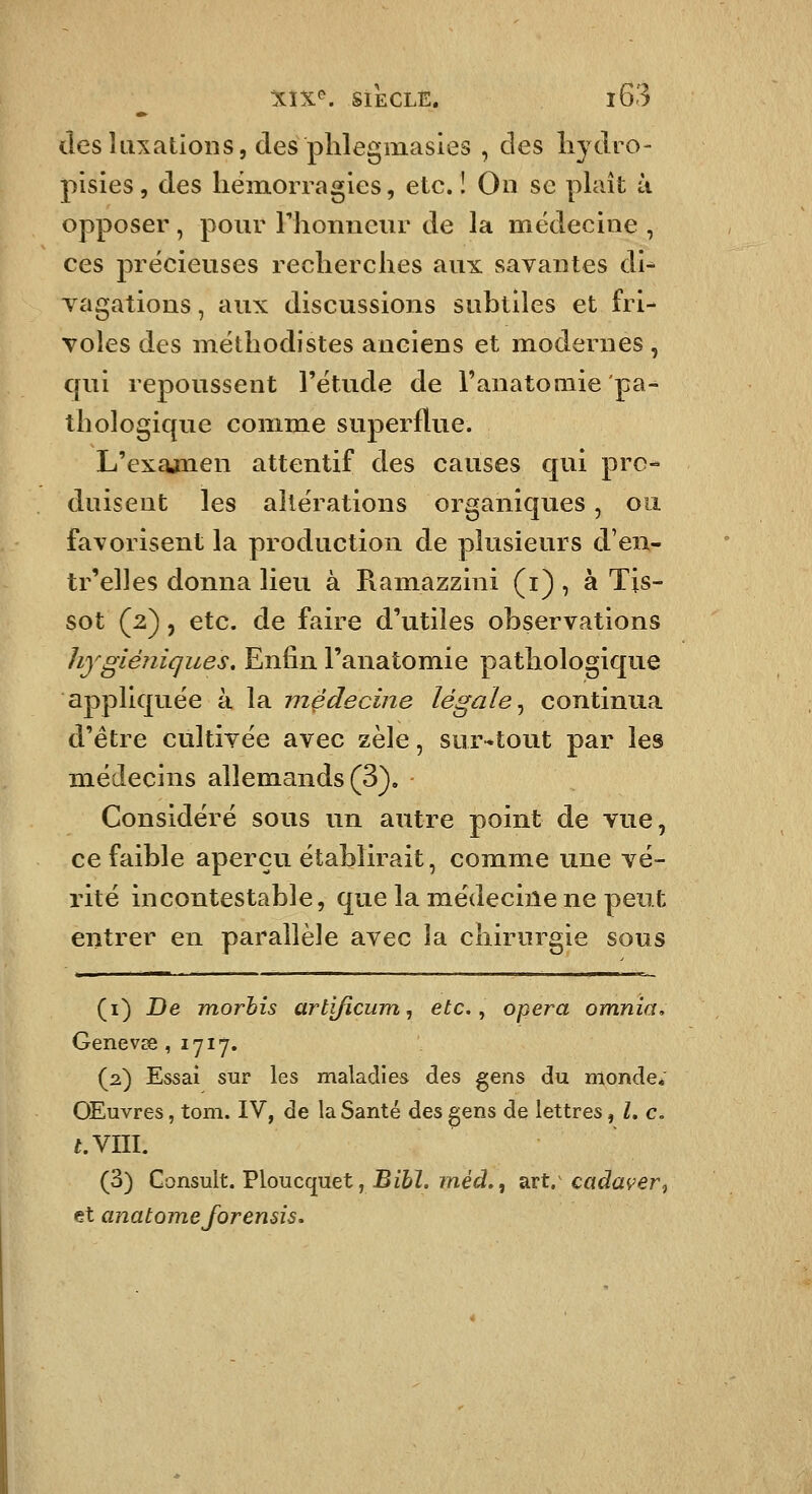 des luxations 5 (les phlegmasies , des liydro- pisies, des liëmorragies, etc.! On se plaît à opposer, pour riionneur de la médecine , ces précieuses recherches aux savantes di* vagations, aux discussions subtiles et fri- voles des méthodistes anciens et modernes , qui repoussent l'étude de l'anatoniie pa^ thologique comme superflue. L'exajnen attentif des causes qui pro- duisent les altérations organiques, oo. favorisent la production de plusieurs d'en- tr'elles donna lieu à Ramazzini (i) , à Tis- sot (2) 5 etc. de faire d'utiles observations hygiéniques. Enfin l'anatomie pathologique appliquée à la médecine légale^ continua d'être cultivée avec zèle, sur^tout par les médecins allemands (3). Considéré sous un autre point de vue, ce faible aperçu établirait, comme une vé- rité incontestable, que la médecine ne peut entrer en parallèle avec la chirurgie sous (i) De TYiorhis artificum, etc., opéra omnia, Genevœ ,1717. (2) Essai sur les maladies des gens du monde, OEuvres, tom. IV, de la Santé des gens de lettres, Z. c, t.YUl, (3) Consult. Vloucqnet, Bibl. inéd,, sxt,'cadaver, et anat orne for ensis.