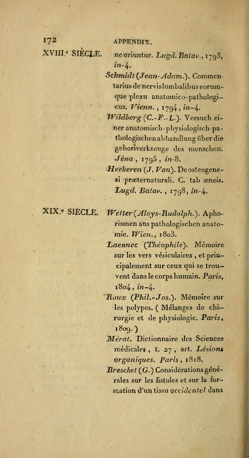 '7^ APPENDIX. AVIlI.c SIÈCLE. neoriuniur. Lugd.Batav.^ïjc^S, in-l^. Schmîdt {Jean-Adam.). Commen tarius de nervis lùmbalibus eorum- que plexu anatomico-pathologi- cus. Vienn. , 1794, in-l^. Wildberg (C.-F.-L). Versncli ei- neranatomiscTi-phjsioIogisch-pa- thologischenabîiandlunguberdie geborîverkzeuge des menschen. Jéna , 1795 , in-8. Heekeren (J. Von). Deosteogene- ei prœternaturali. G. tab œneis. Lugd. Batav. , 179S, in-/^. XlX.e SIÈCLE. JVetterÇAloys-Rudolph.). Apho- risrnen atis pathologischcn anato- mie. Wien., i8o3, Laennec {Théophile). Mémoire sur les vers vésiculaires , et prin- cipalement sur ceux qui se trou- vent dans le corps humain. Parisy 1804, in-/^. B.OUOC {PhiL-Jos.). Mémoire sur les poljpes. ( Mélanges de chi- rurgie et de physiologie. Paris, Mérot. Dictionnaire des Sciences médicales , t. 27 , art. Lésions organiques, paris, i«Si8. Breschet (G.) Considérations géné- rales sur les fistules et sur la for- mation d'un tissu gccidentel dans
