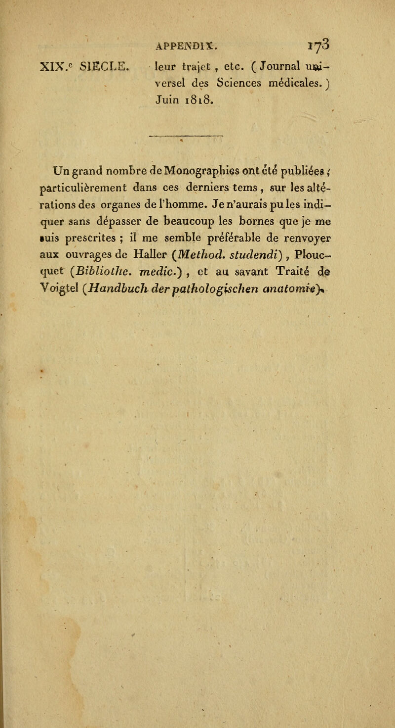 XIX.<^ SIECLE. leur trajet , etc. ( Journal ui»- versel des Sciences médicales. ) Juin 1818. Un grand nombre de Monographies ont été publiées i particulièrement dans ces derniers tems, sur les alté- rations des organes de l'homme. Je n'aurais pu les indi- quer sans dépasser de beaucoup les bornes que je me •uis prescrites ; il me semble préférable de renvoyer aux ouvrages de Haller {Method. studendi) , Plouc- quet (Bîbliothe. medic) , et au savant Traité de Voigtel {Handbuch der pathologischen anatomiéy