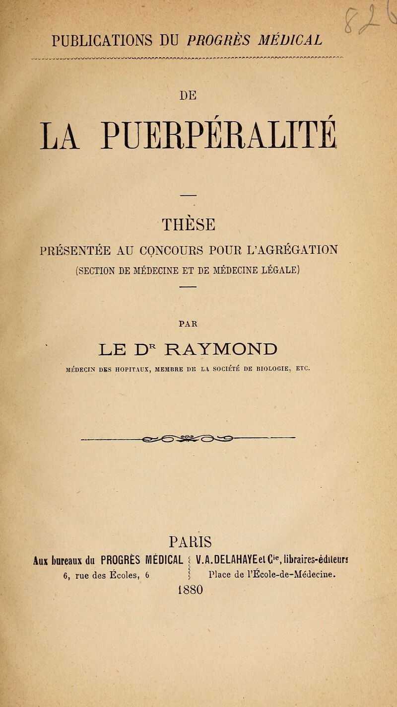 PUBLICATIONS DU PROGRES MEDICAL DE LA PUERPÉRALITÉ THESE PRÉSENTÉE AU CONCOURS POUR L'AGRÉGATION (SECTION DE MÉDECINE ET DE MÉDECINE LÉGALE) PAR LE D^ RAYMOND MlîDECIN DES HOPITAUX, MEMBRE DE LA SOCIIÎTÉ DE BIOLOGIE, ETC. PARIS Aux bureaux du PROGRÈS MÉDICAL \ V.A.DELAHAYEelC'^lib^ai^es-é(llleu^î 6, rue des Écoles, 6 l Place de l'Ecole-de-Médecine. 1880