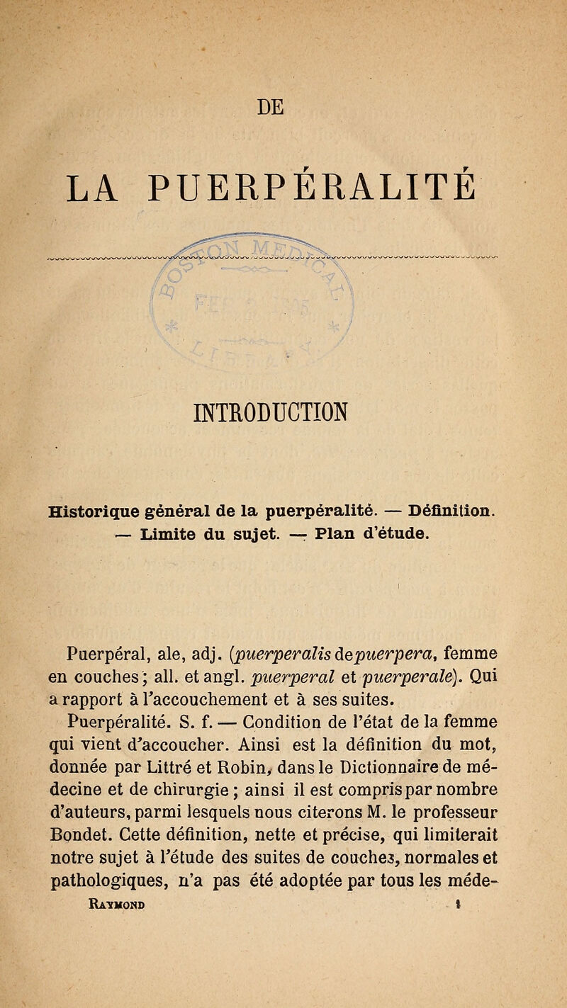 LA PUERPÉRALITÉ INTRODUCTION Historique général de la puerpéralité. — Définition. — Limite du sujet. —: Plan d'étude. Puerpéral, aie, adj. {puerperalis àepuerpera, femme en couches5 ail. et angl. puerpéral et puerpérale). Qui a rapport à raccouchement et à ses suites. Puerpéralité. S. f. — Condition de l'état de la femme qui vient d'accoucher. Ainsi est la définition du mot, donnée par Littré et Robin, dans le Dictionnaire de mé- decine et de chirurgie ; ainsi il est compris par nombre d'auteurs, parmi lesquels nous citerons M. le professeur Bondet. Cette définition, nette et précise, qui limiterait notre sujet à l'étude des suites de couches, normales et pathologiques, n'a pas été adoptée par tous les méde- Ratmond t