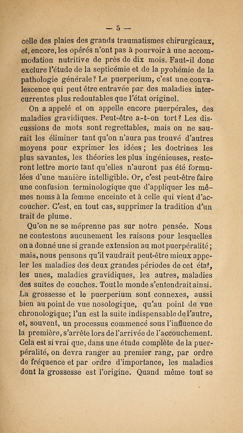 celle des plaies des grands traumatismes chirurgicaux, et, encore, les opérés n'ont pas à pourvoir à une accom- modation nutritive de près de dix mois. Faut-il donc exclure l'étude de la septicémie et de la pyohémie de la pathologie générale ? Le puerperium, c'est une conva- lescence qui peut être entravée par des maladies inter- currentes plus redoutables que l'état originel. On a appelé et on appelle encore puerpérales, des maladies gravidiques. Peut-être a-t-on tort ? Les dis- cussions de mots sont regrettables, mais on ne sau- rait les éliminer tant qu'on n'aura pas trouvé d'autres moyens pour exprimer les idées ; les doctrines les plus savantes, les théories les plus ingénieuses, reste- ront lettre morte tant qu'elles n'auront pas été formu- lées d'une manière intelligible. Or, c'est peut-être faire une confusion terminologique que d'apphquer les mê- mes noms à la femme enceinte et à celle qui vient d'ac- coucher. C'est, en tout cas, supprimer la tradition d'un, trait de plume. Qu'on ne se méprenne pas sur notre pensée. Nous ne contestons aucunement les raisons pour lesquelles on a donné une si grande extension au mot puerpéralité ; mais, nous pensons qu'il vaudrait peut-être mieux appe- ler les maladies des deux grandes périodes de cet état, les unes, maladies gravidiques, les autres, maladies des suites de couches. Toutle monde s'entendrait ainsi. La grossesse et le puerperium sont connexes, aussi bien au point de vue nosologique, qu'au point de vue chronologique; l'un est la suite indispensable de l'autre, et, souvent, un processus commencé sous l'influence de la première, s'arrête lors de l'arrivée de l'accouchement. Gela est si vrai que, dans une étude complète de la puer- pérahté, on devra ranger au premier rang, par ordre de fréquence et par ordre d'importance, les maladies dont la grossesse est l'origine. Quand même tout se