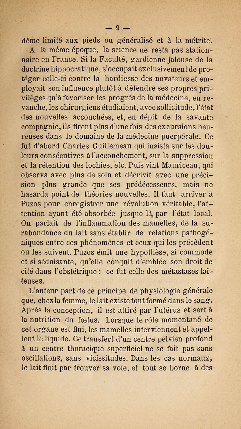 dème limité aux pieds ou généralisé et à la métrite. A la même époque, la science ne resta pas station- naire en France. Si la Faculté, gardienne jalouse de la doctrine hippocratique, s'occupait exclusivement de pro- téger celle-ci contre la hardiesse des novateurs et em- ployait son influence plutôt à défendre ses propres pri- vilèges qu'à favoriser les progrès de la médecine, en re- vanche, les chirurgiens étudiaient, avec sollicitude, l'état des nouvelles accouchées, et, en dépit de la savante compagnie, ils firent plus d'une fois des excursions heu- reuses dans le domaine de la médecine puerpérale. Ce fut d'abord Charles Guillemeau qui insista sur les dou- leurs consécutives à l'accouchement, sur la suppression et la rétention des lochies, etc. Puis vint Mauriceau, qui observa avec plus de soin et décrivit avec une préci- sion plus grande que ses prédécesseurs, mais ne hasarda point de théories nouvelles. II. faut arriver à Puzos pour enregistrer une révolution véritable, l'at- tention ayant été absorbée jusque là, par l'état local. On parlait de l'inflammation des mamelles, de la su- rabondance du lait sans établir de relations pathogé- niques entre ces phénomènes et ceux qui les précèdent ou les suivent. Puzos émit une hypothèse, si commode et si séduisante, qu'elle conquit d'emblée son droit de cité dans l'obstétrique : ce fut celle des métastases lai- teuses. L'auteur part de ce principe de physiologie générale que, chez la femme, le lait existe tout formé dans le sang. Après la conception, il est attiré par l'utérus et sert à la nutrition du foetus. Lorsque le rôle momentané de cet organe est fini, les mamelles interviennent et appel- lent le liquide. Ce transfert d^un centre pelvien profond à un centre thoracique superficiel ne se fait pas sans oscillations, sans vicissitudes. Dans les cas normaux, le lait finit par trouver sa voie, et tout se borne à des