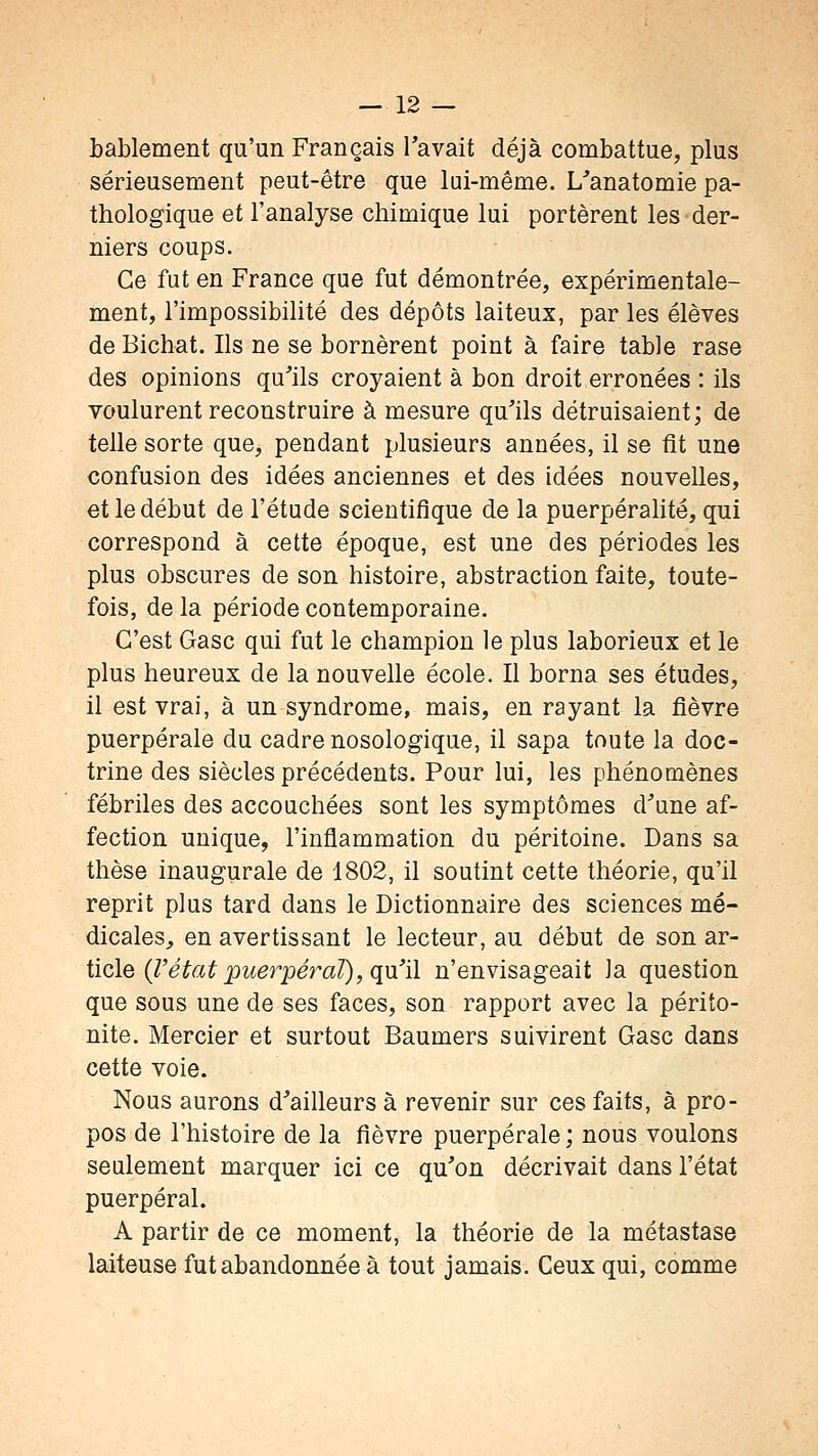 bablement qu'un Français Tavait déjà combattue, plus sérieusement peut-être que lui-même. L^anatomie pa- thologique et l'analyse chimique lui portèrent les der- niers coups. Ce fut en France que fut démontrée, expérimentale- ment, l'impossibihté des dépôts laiteux, par les élèves de Bichat. Ils ne se bornèrent point à faire table rase des opinions qu'ils croyaient à bon droit erronées : ils voulurent reconstruire à mesure qu'ils détruisaient; de telle sorte que, pendant plusieurs années, il se fît une confusion des idées anciennes et des idées nouvelles, et le début de l'étude scientifique de la puerpéralité, qui correspond à cette époque, est une des périodes les plus obscures de son histoire, abstraction faite, toute- fois, de la période contemporaine. C'est Gasc qui fut le champion le plus laborieux et le plus heureux de la nouvelle école. Il borna ses études, il est vrai, à un syndrome, mais, en rayant la fièvre puerpérale du cadre nosologique, il sapa toute la doc- trine des siècles précédents. Pour lui, les phénomènes fébriles des accouchées sont les symptômes d'une af- fection unique, l'inflammation du péritoine. Dans sa thèse inaugurale de 1802, il soutint cette théorie, qu'il reprit plus tard dans le Dictionnaire des sciences mé- dicales^ en avertissant le lecteur, au début de son av- ticle (l'état 2^uerpéral), qu'il n'envisageait la question que sous une de ses faces, son rapport avec la périto- nite. Mercier et surtout Baumers suivirent Gasc dans cette voie. Nous aurons d'ailleurs à revenir sur ces faits, à pro- pos de l'histoire de la fièvre puerpérale; nous voulons seulement marquer ici ce qu'on décrivait dans l'état puerpéral. A partir de ce moment, la théorie de la métastase laiteuse fut abandonnée à tout jamais. Ceux qui, comme