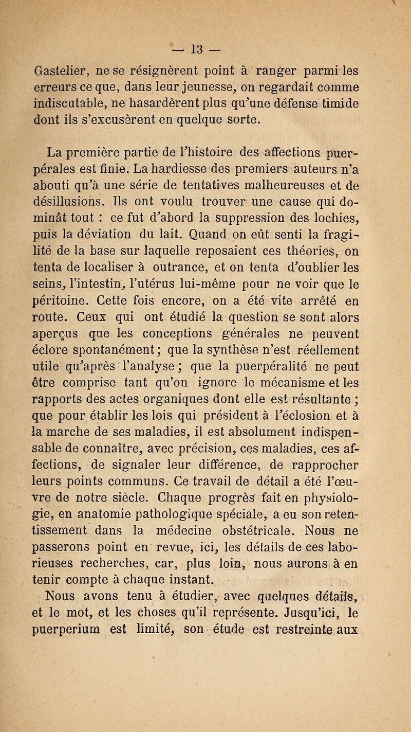 Gastelier, ne se résignèrent point à ranger parmi les erreurs ce que, dans leur jeunesse, on regardait comme indiscutable, ne hasardèrent plus qu'une défense timide dont ils s'excusèrent en quelque sorte. La première partie de Thistoire des affections puer- pérales est finie. La hardiesse des premiers auteurs n'a abouti qu'à une série de tentatives malheureuses et de désillusions. Ils ont voulu trouver une cause qui do- minât tout : ce fut d'abord la suppression des lochies, puis la déviation du lait. Quand on eût senti la fragi- lité de la base sur laquelle reposaient ces théories, on tenta de locahser à outrance, et on tenta d'oublier les seins^ l'intestin^ l'utérus lui-même pour ne voir que le péritoine. Cette fois encore, on a été vite arrêté en route. Ceux qui ont étudié la question se sont alors aperçus que les conceptions générales ne peuvent éclore spontanément; que la synthèse n'est réellement utile qu'après l'analyse ; que la puerpérahté ne peut être comprise tant qu'on, ignore le mécanisme et les rapports des actes organiques dont elle est résultante ; que pour établir les lois qui président à l'éclosion et à la marche de ses maladies, il est absolument indispen- sable de connaître, avec précision, ces maladies, ces af- fections, de signaler leur différence, de rapprocher leurs points communs. Ce travail de détail a été l'œu- vre de notre siècle. Chaque progrès fait en physiolo- gie, en anatomie pathologique spéciale, a eu son reten- tissement dans la médecine obstétricale. Nous ne passerons point en revue, ici, les détails de ces labo- rieuses recherches, car, plus loin, nous aurons à en tenir compte à chaque instant. Nous avons tenu à étudier, avec quelques détails, et le mot, et les choses qu'il représente. Jusqu'ici, le puerperium est limité, son étude est restreinte aux.