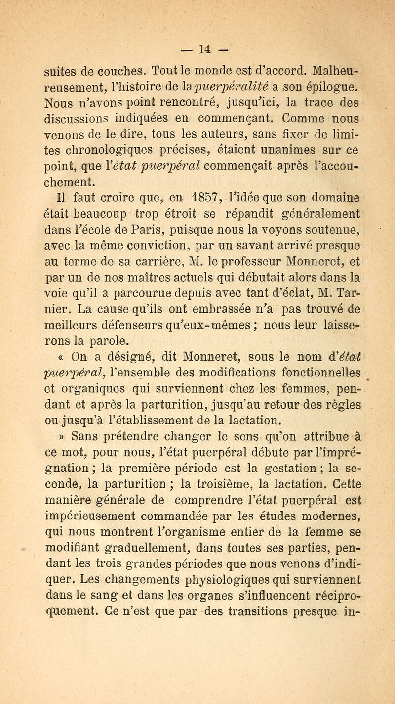 suites de couches. Tout le monde est d'accord. Malheu- reusement, l'histoire de \2tpuerpéralité a son épilogue. Nous n'avons point rencontré, jusqu'ici, la trace des discussions indiquées en commençant. Comme nous venons de le dire, tous les auteurs, sans fixer de limi- tes chronologiques précises, étaient unanimes sur ce point, que Y état puerpéral commençait après l'accou- chement. Il faut croire que, en 1857, Tidée que son domaine était beaucoup trop étroit se répandit généralement dans récole de Paris, puisque nous la voyons soutenue, avec la même conviction, par un savant arrivé presque au terme de sa carrière, M. le professeur Monneret, et par un de nos maîtres actuels qui débutait alors dans la voie qu'il a parcourue depuis avec tant d'éclat, M. Tar- nier. La cause qu'ils ont embrassée n'a pas trouvé de meilleurs défenseurs qu'eux-mêmes ; nous leur laisse- rons la parole. « On a désigné, dit Monneret, sous le nom à'état puerpéral, l'ensemble des modifications fonctionnelles et organiques qui surviennent chez les femmes, pen- dant et après la parturition, jusqu'au retour des règles ou jusqu'à l'établissement de la lactation. » Sans prétendre changer le sens qu'on attribue à ce mot, pour nous, l'état puerpéral débute par l'impré- gnation ; la première période est la gestation ; la se- conde, la parturition ; la troisième, la lactation. Cette manière générale de comprendre l'état puerpéral est impérieusement commandée par les études modernes, qui nous montrent l'organisme entier de la femme se modifiant graduellement, dans toutes ses parties, pen- dant les trois grandes périodes que nous venons d'indi- quer. Les changements physiologiques qui surviennent dans le sang et dans les organes s'influencent récipro- quement. Ge n'est que par des transitions presque in-