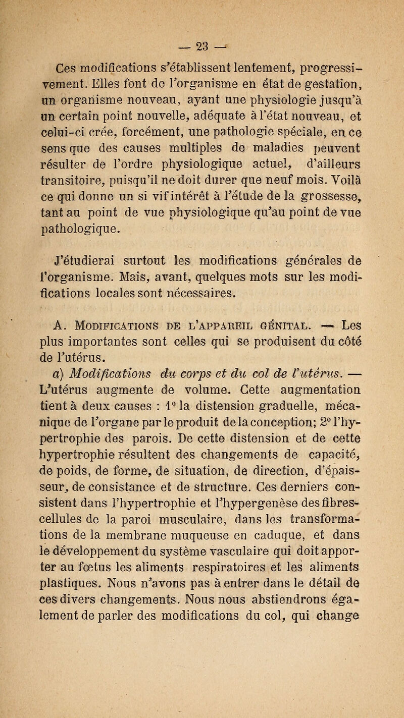 Ces modifications s^établissent lentement, progressi- vement. Elles font de l'organisme en état de gestation, un organisme nouveau, ayant une physiologie jusqu'à un certain point nouvelle, adéquate à l'état nouveau, et celui-ci crée, forcément, une pathologie spéciale, en ce Sons que des causes multiples de maladies peuvent résulter de l'ordre physiologique actuel, d'ailleurs transitoire, puisqu'il ne doit durer que neuf mois. Voilà ce qui donne un si vif intérêt à l'étude de la grossesse, tant au point de vue physiologique qu'au point de vue pathologique. J'étudierai surtout les modifications générales de l'organisme. Mais, avant, quelques mots sur les modi- fications locales sont nécessaires. A. Modifications de l'appareil génital. -~ Les plus importantes sont celles qui se produisent du côté de Tutérus. a) Modifications du corps et du col de Vutéms. — L'utérus augmente de volume. Cette augmentation tient à deux causes : 1° la distension graduelle, méca^ nique de l'organe par le produit de la conception; 2° l'hy- pertrophie des parois. De cette distension et de cette hypertrophie résultent des changements de capacité, de poids, de forme, de situation, de direction, d'épais- seur, de consistance et de structure. Ces derniers con- sistent dans l'hypertrophie et l'hypergenèse des fibres- cellules de la paroi musculaire, dans les transforma- tions de la membrane muqueuse en caduque, et dans le développement du système vasculaire qui doit appor- ter au foetus les aliments respiratoires et les aliments plastiques. Nous n'avons pas à entrer dans le détail de ces divers changements. Nous nous abstiendrons éga- lement de parler des modifications du col, qui change