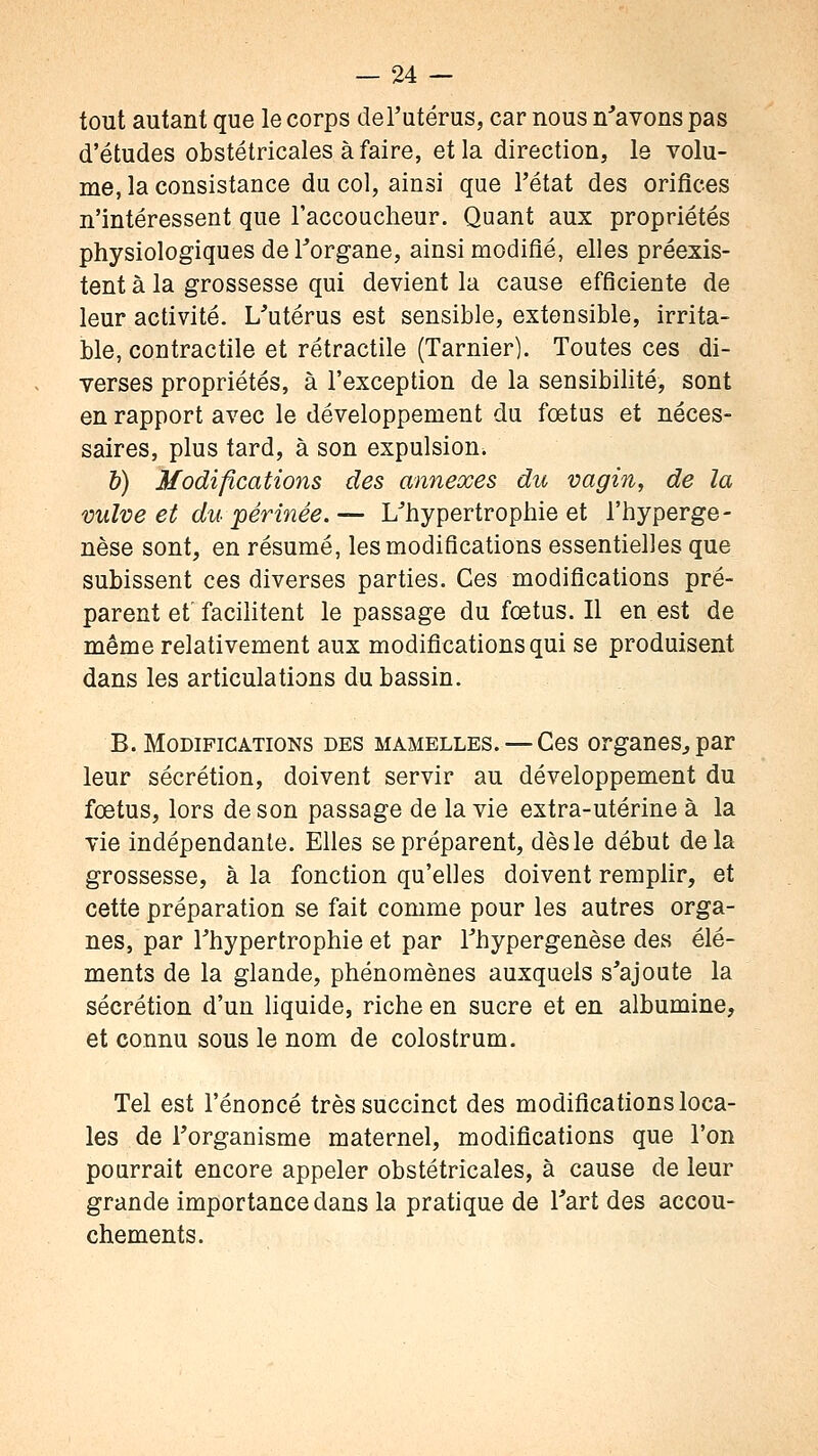 tout autant que le corps derutérus, car nous n'avons pas d'études obstétricales à faire, et la direction, le volu- me, la consistance du col, ainsi que l'état des orifices n'intéressent que l'accoucheur. Quant aux propriétés physiologiques de l'organe, ainsi modifié, elles préexis- tent à la grossesse qui devient la cause efficiente de leur activité. L'utérus est sensible, extensible, irrita- ble, contractile et rétractile (Tarnier). Toutes ces di- verses propriétés, à l'exception de la sensibilité, sont en rapport avec le développement du fœtus et néces- saires, plus tard, à son expulsion. h) Modifications des annexes du vagin, de la vulve et du périnée.— L'hypertrophie et l'hyperge- nèse sont, en résumé, les modifications essentielles que subissent ces diverses parties. Ces modifications pré- parent et facihtent le passage du foetus. Il en est de même relativement aux modifications qui se produisent dans les articulations du bassin. B. Modifications des mamelles. — Ces organes^ par leur sécrétion, doivent servir au développement du fœtus, lors de son passage de la vie extra-utérine à la vie indépendante. Elles se préparent, dès le début delà grossesse, à la fonction qu'elles doivent remplir, et cette préparation se fait comme pour les autres orga- nes, par l'hypertrophie et par l'hypergenèse des élé- ments de la glande, phénomènes auxquels s'ajoute la sécrétion d'un liquide, riche en sucre et en albumine, et connu sous le nom de colostrum. Tel est l'énoncé très succinct des modifications loca- les de l'organisme maternel, modifications que l'on pourrait encore appeler obstétricales, à cause de leur grande importance dans la pratique de l'art des accou- chements.
