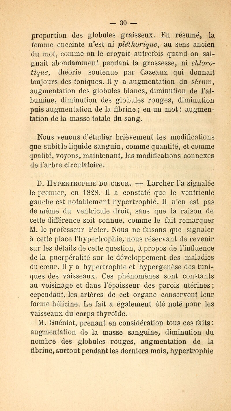 proportion des globules graisseux. En résumé, la femme enceinte n^est ni pléthorique, au sens ancien du mot, comme on le croyait autrefois quand on sai- gnait abondamment pendant la grossesse, ni chloro- tique, théorie soutenue par Gazeaux qui donnait toujours des toniques. Il y a augmentation du sérum, augmentation des globules blancs, diminution de l'al- bumine, diminution des globules rouges, diminution puis augmentation de la fibrine ; en un mot : augmen- tation de la masse totale du sang. Nous venons d'étudier brièvement les modifications que subit le liquide sanguin, comme quantité, et comme qualité, voyons^ maintenant^ les modifications connexes de l'arbre circulatoire. D. Hypertrophie du cœur. — Larcher l'a signalée le premier, en 1828. Il a constaté que le ventricule gauche est notablement hypertrophié. Il n'en est pas de même du ventricule droit, sans que la raison de cette différence soit connue, comme le fait remarquer M. le professeur Peter. Nous ne faisons que signaler à cette place l'hypertrophie^, nous réservant de revenir sur les détails de cette question, à propos de l'influence de la puerpéralité sur le développement des maladies du coeur. Il y a hypertrophie et hypergenèse des tuni- ques des vaisseaux. Ces phénomènes sont constants au voisinage et dans l'épaisseur des parois utérines; cependant, les artères de cet organe conservent leur forme hélicine. Le fait a également été noté pour les vaisseaux du corps thyroïde. M. Guéniot, prenant en considération tous ces faits: augmentation de la masse sanguine^ diminution du nombre des globules rouges, augmentation de la fibrine, surtout pendant les derniers mois, hypertrophie