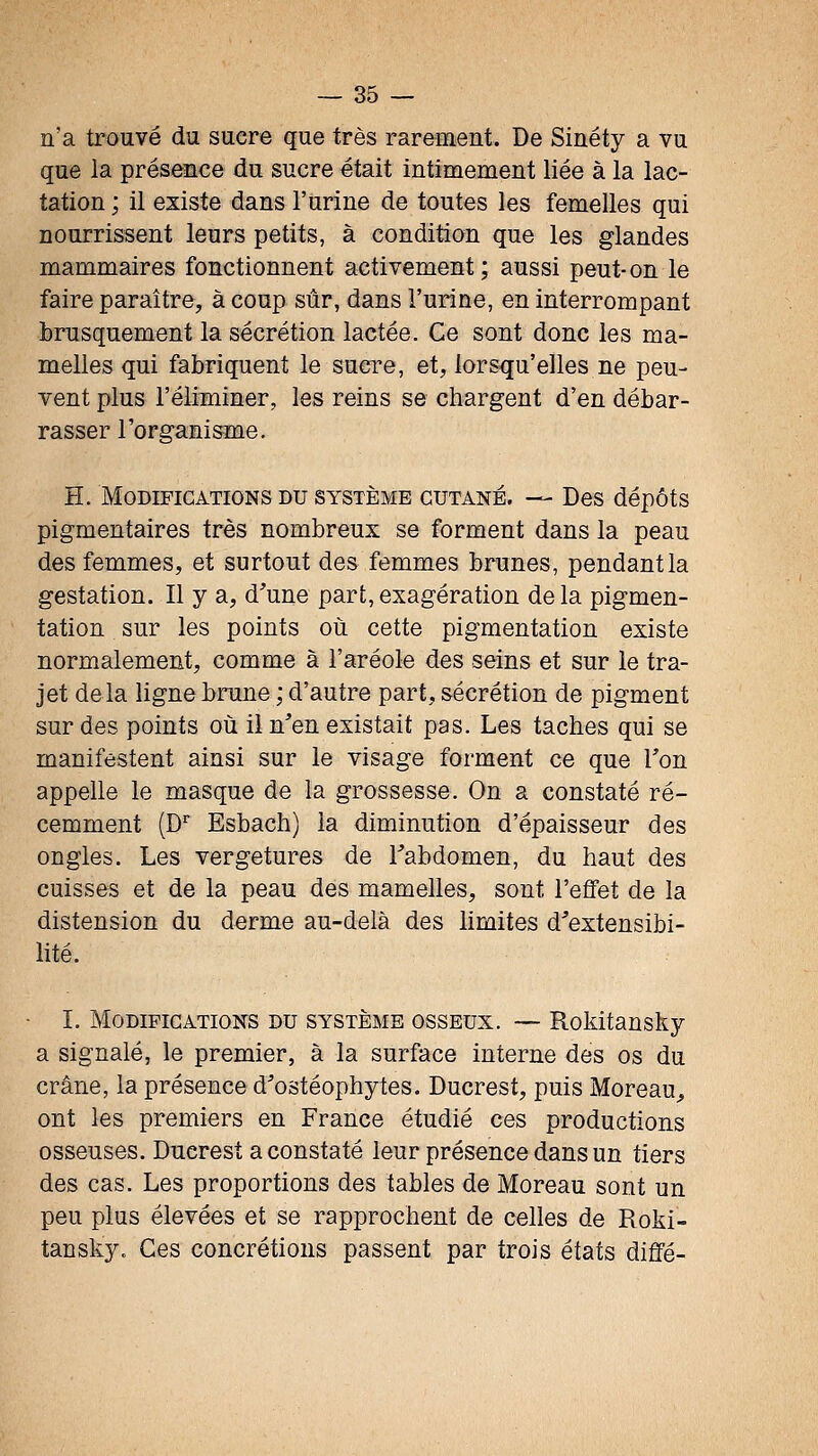 n'a trouvé du sucre que très rarement. De Sinéty a vu que la présence du sucre était intimement liée à la lac- tation ; il existe dans l'urine de toutes les femelles qui nourrissent leurs petits, à condition que les glandes mammaires fonctionnent activement; aussi peut-on le faire paraître, à coup sûr, dans l'urine, en interrompant brusquement la sécrétion lactée. Ce sont donc les ma- melles qui fabriquent le sucre, et, lorsqu'elles ne peu- vent plus l'éliminer, les reins se chargent d'en débar- rasser l'organisme. H. Modifications du système cutané. — Des dépôts pigmentaires très nombreux se forment dans la peau des femmes, et surtout des femmes brunes, pendant la gestation. Il y a, d'une part, exagération de la pigmen- tation sur les points où cette pigmentation existe normalement, comme à l'aréole des seins et sur le tra- jet delà ligne brune ; d'autre part, sécrétion de pigment sur des points où il n'en existait pas. Les taches qui se manifestent ainsi sur le visage forment ce que Ton appelle le masque de la grossesse. On a constaté ré- cemment (D Esbach) la diminution d'épaisseur des ongles. Les vergetures de Tabdomen, du haut des cuisses et de la peau des mamelles, sont l'effet de la distension du derme au-delà des limites d^extensibi- lité. L Modifications du système osseux. ~ Rokitansky a signalé, le premier, à la surface interne des os du crâne, la présence d'ostéophytes. Ducrest, puis Moreau^ ont les premiers en France étudié ces productions osseuses. Ducrest a constaté leur présence dans un tiers des cas. Les proportions des tables de Moreau sont un peu plus élevées et se rapprochent de celles de Roki- tansky. Ces concrétions passent par trois états diffé-