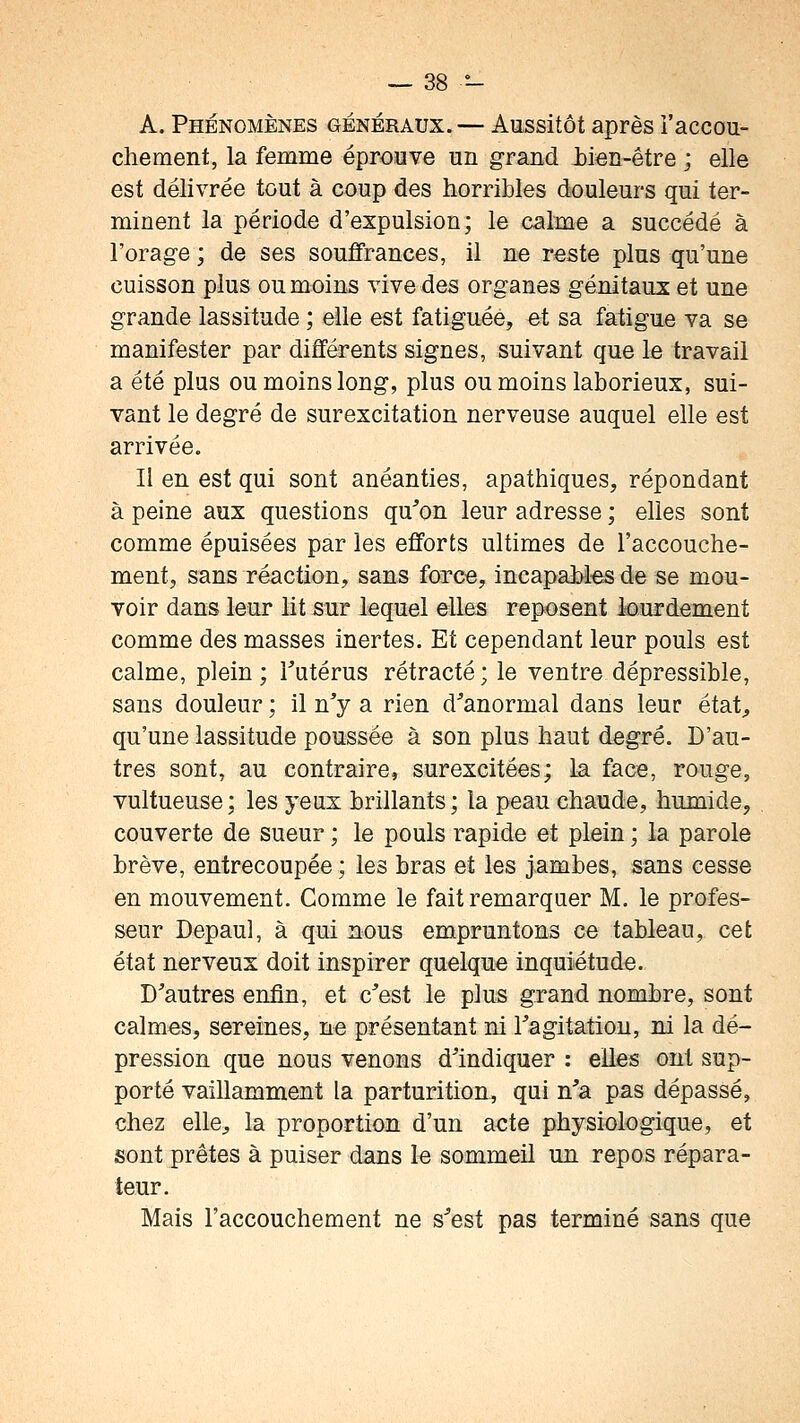 A. Phénomènes généraux. — Aussitôt après l'accou- chement, la femme éprouve un grand bien-être ; elle est délivrée tout à coup des horribles douleurs qui ter- minent la période d'expulsion; le calme a succédé à l'orage ; de ses souffrances, il ne reste plus qu'une cuisson plus ou moins vive des organes génitaux et une grande lassitude ; elle est fatiguée, et sa fatigue va se manifester par différents signes, suivant que le travail a été plus ou moins long, plus ou moins laborieux, sui- vant le degré de surexcitation nerveuse auquel elle est arrivée. II en est qui sont anéanties, apathiques, répondant à peine aux questions qu'on leur adresse ; elles sont comme épuisées par les efforts ultimes de l'accouche- ment, sans réaction, sans force, incapahles de se mou- voir dans leur lit sur lequel elles reposent lourdement comme des masses inertes. Et cependant leur pouls est calme, plein; Tutérus rétracté; le ventre dépressible, sans douleur ; il n'y a rien d'anormal dans leur état^ qu'une lassitude poussée à son plus haut degré. D'au- tres sont, au contraire, surexcitées; la face, rouge, vultueuse; les yeux brillants; la peau chaude, humide, couverte de sueur ; le pouls rapide et plein ; la parole brève, entrecoupée ; les bras et les jambes, sans cesse en mouvement. Comme le fait remarquer M. le profes- seur Depaul, à qui nous empruntons ce tableau, cet état nerveux doit inspirer quelque inquiétude. D'autres enfin, et c'est le plus grand nombre, sont calmes, sereines, ne présentant ni l'agitation, ni la dé- pression que nous venons d'indiquer : elles ont sup- porté vaillamment la parturition, qui n'a pas dépassé, chez elle, la proportion d'un acte physiologique, et sont prêtes à puiser dans le sommeil un repos répara- teur. Mais l'accouchement ne s'est pas terminé sans que