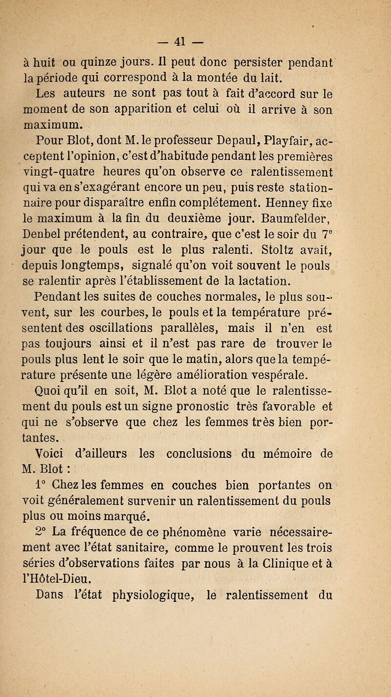 à huit ou quinze jours. Il peut donc persister pendant la période qui correspond à la montée du lait. Les auteurs ne sont pas tout à fait d'accord sur le momeut de son apparition et celui où il arrive à son maximum. Pour Blot, dont M. le professeur Depaul, Playfair, ac- ceptent l'opinion, c'est d'habitude pendant les premières vingt-quatre heures qu'on observe ce ralentissement qui va en s'exagérant encore un peu, puis reste station- naire pour disparaître enfin complètement. Henney fixe le maximum à la fin du deuxième jour. Baumfelder, Denbel prétendent, au contraire;, que c'est le soir du 7^ jour que le pouls est le plus ralenti. Stoltz avait, depuis longtemps, signalé qu'on voit souvent le pouls se ralentir après l'établissement de la lactation. Pendant les suites de couches normales, le plus sou- vent, sur les courbes, le pouls et la température pré- sentent des oscillations parallèles, mais il n'en est pas toujours ainsi et il n'est pas rare de trouver le pouls plus lent le soir que le matin, alors que la tempé- rature présente une légère amélioration vespérale. Quoi qu'il en soit, M. Blot a noté que le ralentisse- ment du pouls est un signe pronostic très favorable et qui ne s'observe que chez les femmes très bien por- tantes. Voici d'ailleurs les conclusions du mémoire de M. Blot : l* Chez les femmes en couches bien portantes on voit généralement survenir un ralentissement du pouls plus ou moins marqué. 2° La fréquence de ce phénomène varie nécessaire- ment avec l'état sanitaire, comme le prouvent les trois séries d'observations faites par nous à la Clinique et à l'Hôtel-Dieu. Dans l'état physiologique, le ralentissement du