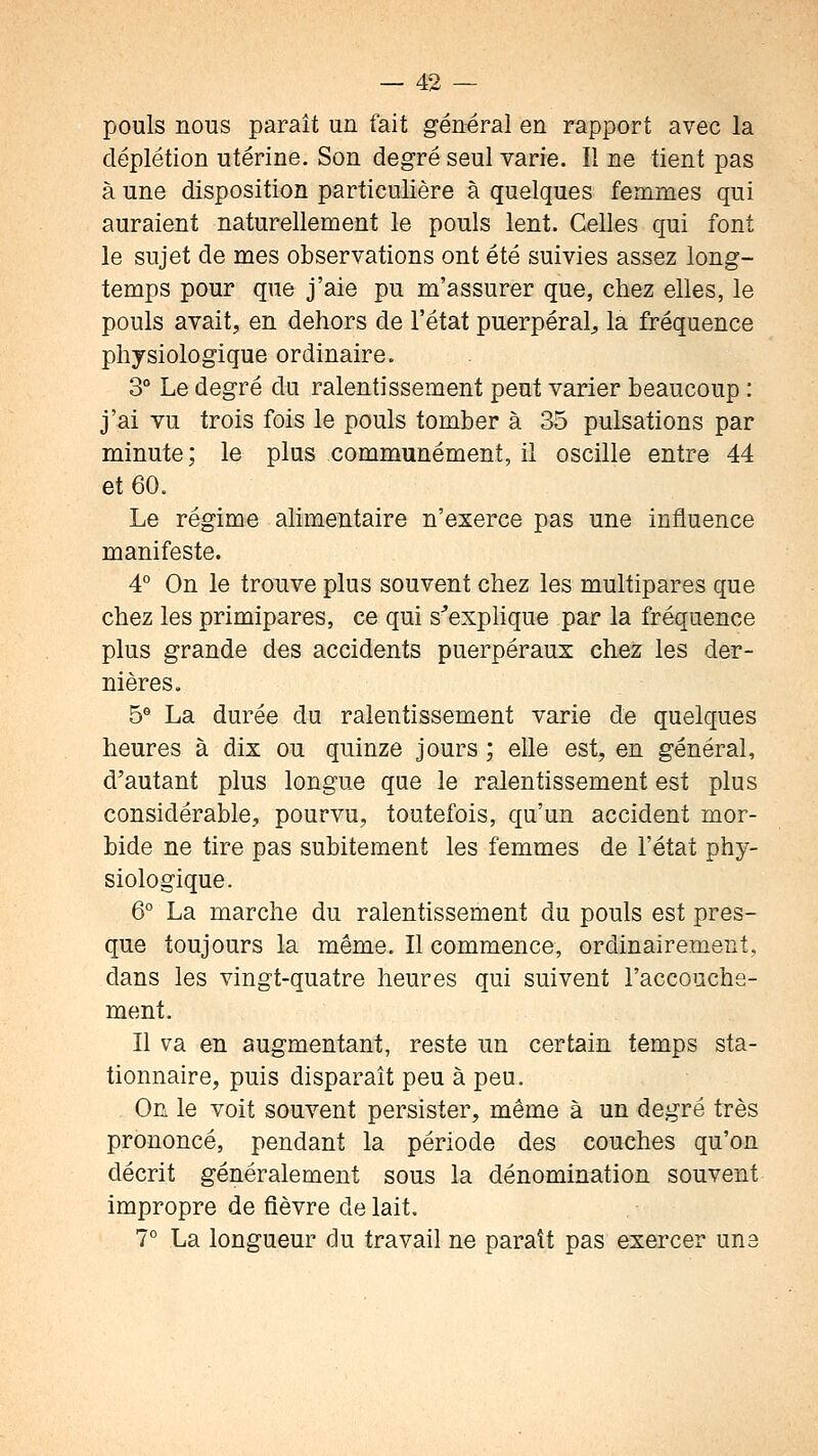 pouls nous paraît un fait général en rapport avec la déplétion utérine. Son degré seul varie. Il ne tient pas à une disposition particulière à quelques femmes qui auraient naturellement le pouls lent. Celles qui font le sujet de mes observations ont été suivies assez long- temps pour que j'aie pu m'assurer que, chez elles, le pouls avait, en dehors de l'état puerpéral^ la fréquence physiologique ordinaire. 3° Le degré du ralentissement peut varier beaucoup : j'ai vu trois fois le pouls tomber à 35 pulsations par minute; le plus communément, il oscille entre 44 et 60. Le régime alimentaire n'exerce pas une influence manifeste. 4° On le trouve plus souvent chez les multipares que chez les primipares, ce qui s'explique par la fréquence plus grande des accidents puerpéraux chez les der- nières. 5 La durée du ralentissement varie de quelques heures à dix ou quinze jours ; elle est, en général, d'autant plus longue que le ralentissement est plus considérable, pourvu, toutefois, qu'un accident mor- bide ne tire pas subitement les femmes de l'état phy- siologique. 6° La marche du ralentissement du pouls est pres- que toujours la même. Il commence, ordinairement, dans les vingt-quatre heures qui suivent l'accouche- ment. Il va en augmentant, reste un certain temps sta- tionnaire, puis disparaît peu à peu. On le voit souvent persister, même à un degré très prononcé, pendant la période des couches qu'on décrit généralement sous la dénomination souvent impropre de fièvre de lait. 7° La longueur du travail ne paraît pas exercer une