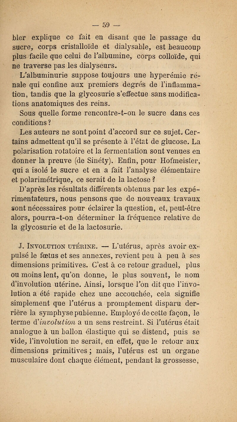 bler explique ce fait en disant que le passage du sucre, corps cristalloïde et dialysable, est beaucoup plus facile que celui de Talbumine, corps colloïde, qui ne traverse pas les dialyseurs. L^albuminurie suppose toujours une hyperémie ré- nale qui confine aux premiers degrés de l'inflamma- tion, tandis que la glycosurie s'efi'ectue sans modifica- tions anatomiques des reins. Sous quelle forme rencontre-t-on le sucre dans ces conditions ? Les auteurs ne sont point d'accord sur ce sujet. Cer- tains admettent qu'il se présente à l'état de glucose. La polarisation rotatoire et la fermentation sont venues en donner la preuve (de Sinéty). Enfin, pour Hofmeisler, qui a isolé le sucre et en a fait l'analyse élémentaire et polarimétrique, ce serait de la lactose ? D'après les résultats différents obtenus par les expé- rimentateurs, nous pensons que de nouveaux travaux sont nécessaires pour éclairer la question, et, peut-être alors, pourra-t-on déterminer la fréquence relative de la glycosurie et de la lactosurie. J. Involution utérine. — L'utérus, après avoir ex- pulsé le fœtas et ses annexes, revient peu à peu à ses dimensions primitives. C'est à ce retour graduel, plus ou moins lent, qu'on donne, le plus souvent, le nom d'involution utérine. Ainsi, lorsque Ton dit que l'invo- lution a été rapide chez une accouchée, cela signifie simplement que Tutérus a promptement disparu der- rière la symphyse pubienne. Employé de cette façon, le terme àHnvolution a un sens restreint. Si Tutérus était analogue à un ballon élastique qui se distend, puis se vide^ l'involution ne serait, en effets que le retour aux dimensions primitives ; mais, l'utérus est un organe musculaire dont chaque élément, pendant la grossesse,