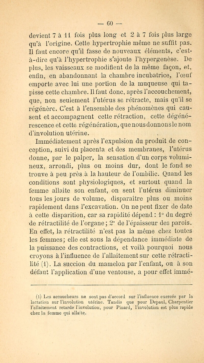 devient 7 à 11 fois plus long et 2 à 7 fois plus large qu'à l'origine. Cette hypertrophie même ne suffit pas. Il faut encore qu^il fasse de nouveaux éléments, c'est- à-dire qu'à l'hypertrophie s'ajoute l'hypergenèse. De plus, les vaisseaux se modifient de la même façon, et, enfin, en abandonnant la chambre incubatrice, l'oeuf emporte avec lui une portion de la muqueuse qui ta- pisse cette chambre. Il faut donc, après l'accouchement, que, non seulement Tutérus se rétracte, mais qu'il se régénère. C'est à Tensemble des phénomènes qui cau- sent et accompagnent cette rétraction, cette dégéné- rescence et cette régénération, que nous donnons le nom d'involution utérine. Immédiatement après l'expulsion du produit de con- ception, suivi du placenta et des membranes, Tutérus donne, par le palper, la sensation d'un corps volumi- neux, arrondi, plus ou moins dur, dont le fond se trouve à peu près à la hauteur de l'ombilic. Quand les conditions sont phj^siologiques, et surtout quand la femme allaite son enfant, on sent l'utérus diminuer tous les jours de volume, disparaître plus ou moins rapidement dans Texcavation. On ne peut fixer de date à cette disparition, car sa rapidité dépend : 1° du degré de rétractilité de l'organe; 2° de l'épaisseur des parois. En efi'et, la rétractihté n'est pas la même chez toutes les femmes; elle est sous la dépendance immédiate de la puissance des contractions, et voilà pourquoi nous croyons à l'influence de l'allaitement sur cette rétracti- lité (1). La succion du mamelon par l'enfant, ou à son défaut l'apphcation d'une ventouse, a pour effet immé- (l) Les accoucheurs ne sont pas d'accord sur Tinfluence exercée par la iaclalion sur l'involution utérine. Tandis que pour Depaul, Charpentier l'allaitement retarde l'involution, pour Pinard, l'involution est plus rapide chez la femme qui allaite.