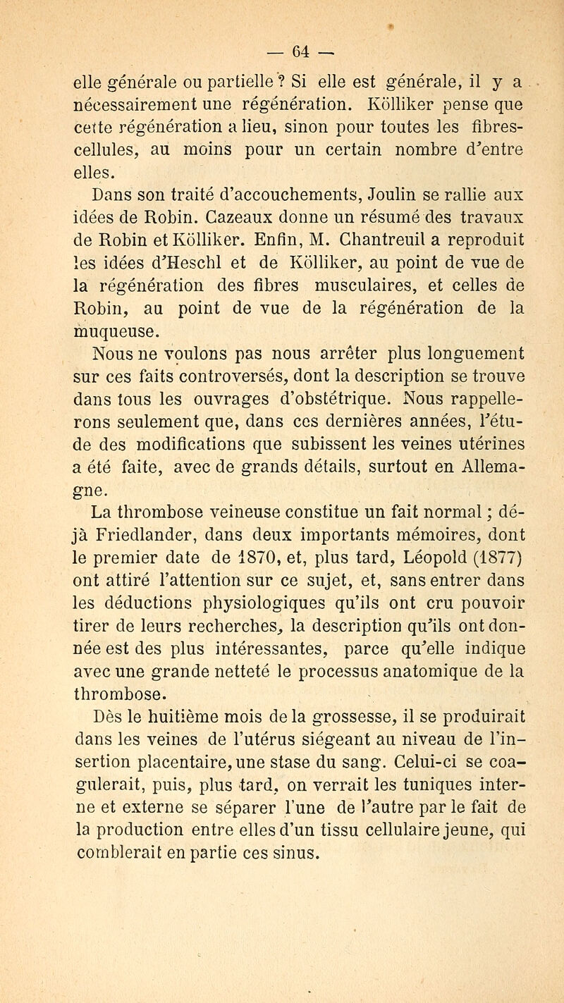 elle générale ou partielle ? Si elle est générale, il y a nécessairement une régénération. Kolliker pense que cette régénération a lieu, sinon pour toutes les fibres- cellules, au moins pour un certain nombre d'entre elles. Dans son traité d'accouchements, Joulin se rallie aux idées de Robin. Cazeaux donne un résumé des travaux de Robin et Kolliker. Enfin, M. Ghantreuil a reproduit les idées d'Heschl et de Kolliker, au point de vue de la régénération des fibres musculaires, et celles de Robin, au point de vue de la régénération de la muqueuse. Nous ne voulons pas nous arrêter plus longuement sur ces faits controversés, dont la description se trouve dans tous les ouvrages d'obstétrique. Nous rappelle- rons seulement que, dans ces dernières années, Tétu- de des modifications que subissent les veines utérines a été faite, avec de grands détails, surtout en Allema- gne. La thrombose veineuse constitue un fait normal ; dé- jà Friedlander, dans deux importants mémoires, dont le premier date de 1870, et, plus tard, Léopold (1877) ont attiré l'attention sur ce sujet, et, sans entrer dans les déductions physiologiques qu'ils ont cru pouvoir tirer de leurs recherches^ la description qu'ils ont don- née est des plus intéressantes, parce qu'elle indique avec une grande netteté le processus anatomique de la thrombose. Dès le huitième mois de la grossesse, il se produirait dans les veines de l'utérus siégeant au niveau de l'in- sertion placentaire, une stase du sang. Celui-ci se coa- gulerait, puis, plus tard, on verrait les tuniques inter- ne et externe se séparer l'une de Tautre par le fait de la production entre elles d'un tissu cellulaire jeune, qui comblerait en partie ces sinus.