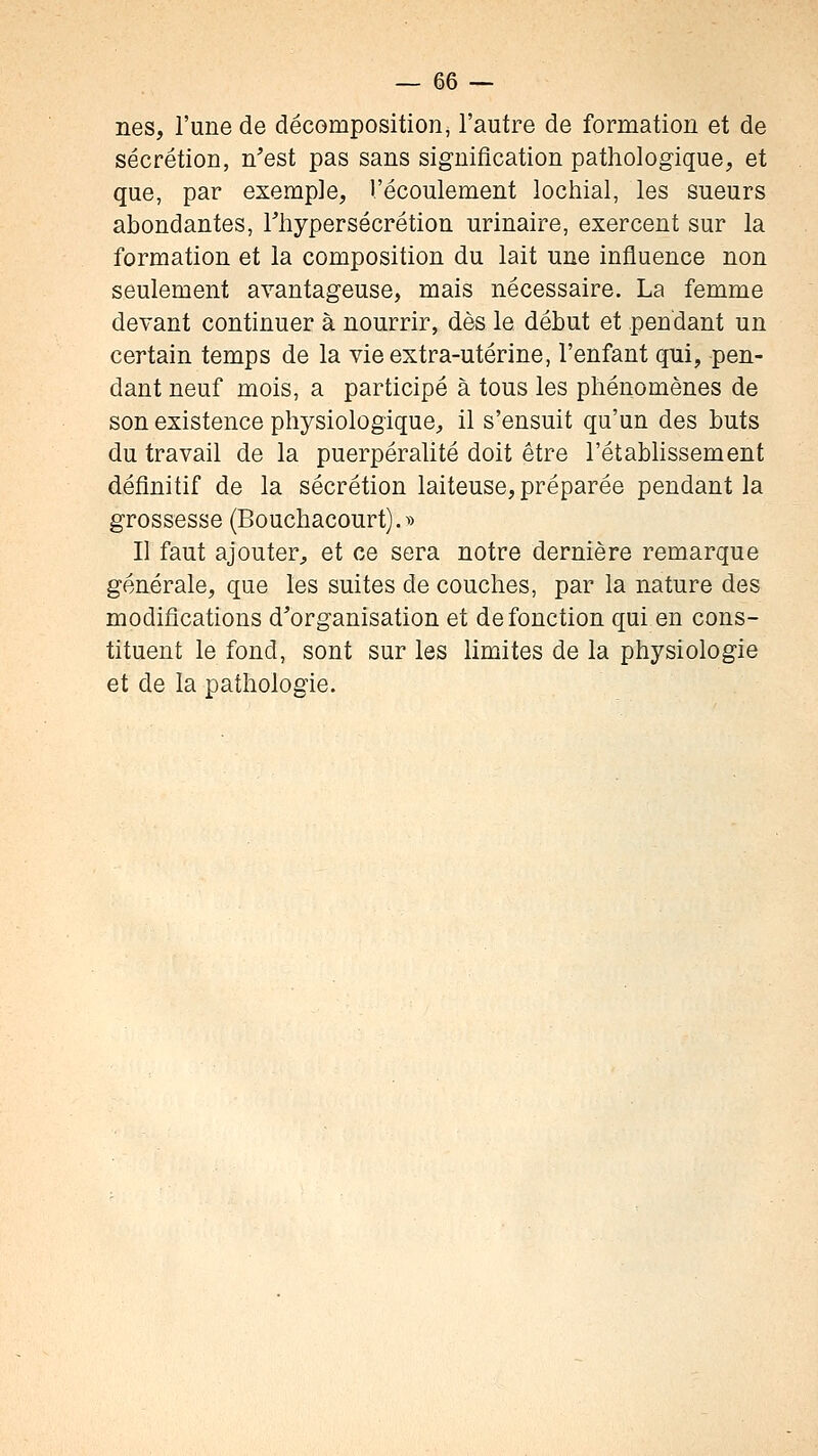 nés, l'une de décomposition, l'autre de formation et de sécrétion, n'est pas sans signification pathologique, et que, par exemple, l'écoulement lochial, les sueurs abondantes, Thypersécrétion urinaire, exercent sur la formation et la composition du lait une influence non seulement avantageuse, mais nécessaire. La femme devant continuer à nourrir, dès le début et pendant un certain temps de la vie extra-utérine, l'enfant qni, pen- dant neuf mois, a participé à tous les phénomènes de son existence physiologique, il s'ensuit qu'un des buts du travail de la puerpéralité doit être l'établissement définitif de la sécrétion laiteuse, préparée pendant la grossesse (Bouchacourt).» Il faut ajouter, et ce sera notre dernière remarque générale, que les suites de couches, par la nature des modifications d'organisation et de fonction qui en cons- tituent le fond, sont sur les limites de la physiologie et de la pathologie.