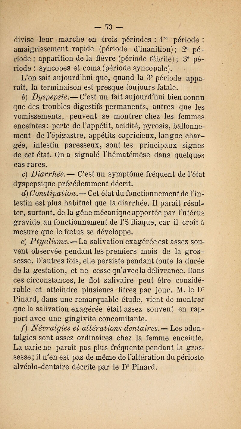 divise leur marche en trois périodes : -r® période : amaigrissement rapide (période d'inanition); 2^ pé- riode : apparition de la fièvre (période fébrile) ; 3^ pé- riode : syncopes et coma (période syncopale). L'on sait aujourd'hui que, quand la 3° période appa- raît, la terminaison est presque toujours fatale. h) Dyspepsie.— C'est un fait aujourd'hui bien connu que des troubles digestifs permanents, autres que les vomissements, peuvent se montrer chez les femmes enceintes: perte de l'appétit, acidité, pyrosis, ballonne- ment de répigastre, appétits capricieux, langue char- gée, intestin paresseux, sont les principaux signes de cet état. On a signalé l'hématémèse dans quelques cas rares. c) Diarrhée.— C'est un symptôme fréquent de l'état dyspepsique précédemment décrit. d) Constipation.— Cet état du fonctionnement de Tin- testin est plus habituel que la diarrhée. Il paraît résul- ter, surtout, de la gêne mécanique apportée par Tutérus gravide au fonctionnement de l'S iliaque, car il croît à mesure que le foetus se développe. e) Ptyalisme.— La salivation exagérée est assez sou- vent observée pendant les premiers mois de la gros- sesse. D'autres fois, elle persiste pendant toute la durée delà gestation, et ne cesse qu'avec la délivrance. Dans ces circonstances, le flot salivaire peut être considé- rable et atteindre plusieurs litres par jour. M. le D' Pinard, dans une remarquable étude, vient de montrer que la salivation exagérée était assez souvent en rap- port avec une gingivite concomitante. /) Névralgies et altérations dentaires.—-hes odon- talgies sont assez ordinaires chez la femme enceinte. La carie ne paraît pas plus fréquente pendant la gros- sesse; il n'en est pas de même de l'altération du périoste alvéolo-dentaire décrite par le D' Pinard.