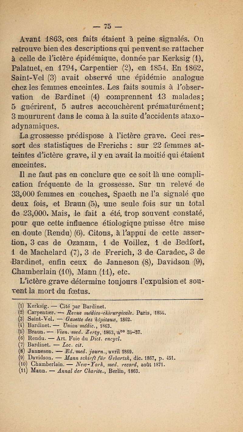 Avant 1863, ces faits étaient à peine signalés. On retrouve bien des descriptions qui peuvent se rattacher à celle de Tictère épidémique, donnée par Kerksig (1), Palatuet, en 1794, Carpentier (2), en 1854. En 1862, Saint-Vel (3) avait observé une épidémie analogue chez les femmes enceintes. Les faits soumis à Tobser- vation de Bardinet (4) comprennent 13 malades; 5 guérirent, 5 autres accouchèrent prématurément; 3 moururent dans le coma à la suite d^accidents ataxo- adynamiques. La grossesse prédispose à l'ictère grave. Ceci res- sort des statistiques de Frerichs : sur 22 femmes at- teintes d'ictère grave, il y en avait la moitié qui étaient enceintes. Il ne faut pas en conclure que ce soit là une compli- cation fréquente de la grossesse. Sur un relevé de 33,000 femmes en couches, Spaeth ne l'a signalé que deux fois, et Braun (5), une seule fois sur un total de 23,000. Mais, le fait a été, trop souvent constaté, pour que cette influence étiologique puisse être mise en doute (Rendu) (6). Citons, à Tappui de cette asser- tion, 3 cas de Ozanam, 1 de Voiliez, 1 de Bedfort, 1 de Machelard (7), 3 de Frerich, 3 de Garadec, 3 de Bardinet, enfin ceux de Janneson (8), Davidson (9), Chamberlain (10),, Mann (11), etc. L'ictère grave détermine toujours l'expulsion et sou- vent la mort du fœtus. (l) Kerksig. — Cité par Bardinet. (?.) iCarpentier. —■ Revue mêdico-chirurgicale. Paris, 1854. (3) Saint-Vel. — Gazitte des hôpitaux, 1862. (4) Bardinet.— TJiiion médic, 1863. |5) Braun. — Vien. med. Zertij, 1863, n°^ 35-37. (6) Rendu. — Art. Foie du Dict. encycl. (7) Bardinet. — Loc cit. (8) Janneson. — Ed. med. journ., avril 1869. (9) Davidson. — Mann schirft fur Q-eiartsh, die. 1867, p. 451. (10) Chamberlain. — New-Torh, med. record, août 1871. (u) Mann. — Annal der Charité., Berlin, 1863.