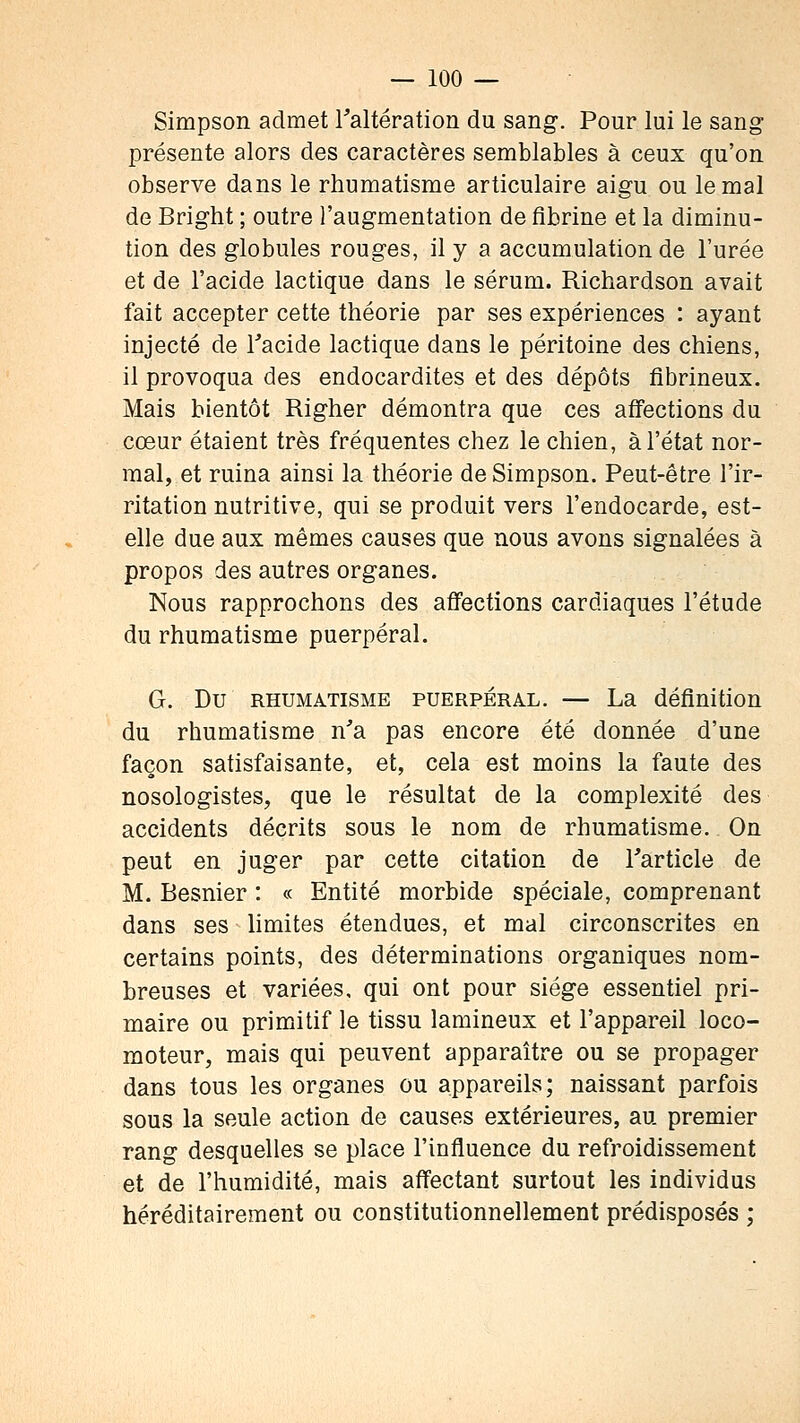 Simpson admet l'altération du sang. Pour lui le sang présente alors des caractères semblables à ceux qu'on observe dans le rhumatisme articulaire aigu ou le mal de Bright ; outre l'augmentation de fibrine et la diminu- tion des globules rouges, il y a accumulation de l'urée et de l'acide lactique dans le sérum. Richardson avait fait accepter cette théorie par ses expériences : ayant injecté de l'acide lactique dans le péritoine des chiens, il provoqua des endocardites et des dépôts fibrineux. Mais bientôt Righer démontra que ces affections du cœur étaient très fréquentes chez le chien, à l'état nor- mal, et ruina ainsi la théorie de Simpson. Peut-être l'ir- ritation nutritive, qui se produit vers l'endocarde, est- elle due aux mêmes causes que nous avons signalées à propos des autres organes. Nous rapprochons des affections cardiaques l'étude du rhumatisme puerpéral. G. Du RHUMATISME PUERPERAL. — La définition du rhumatisme n'a pas encore été donnée d'une façon satisfaisante, et, cela est moins la faute des nosologistes, que le résultat de la complexité des accidents décrits sous le nom de rhumatisme. On peut en juger par cette citation de l'article de M. Besnier : « Entité morbide spéciale, comprenant dans ses limites étendues, et mal circonscrites en certains points, des déterminations organiques nom- breuses et variées, qui ont pour siège essentiel pri- maire ou primitif le tissu lamineux et l'appareil loco- moteur, mais qui peuvent apparaître ou se propager dans tous les organes ou appareils; naissant parfois sous la seule action de causes extérieures, au premier rang desquelles se place l'influence du refroidissement et de l'humidité, mais affectant surtout les individus héréditairement ou constitutionnellement prédisposés ;