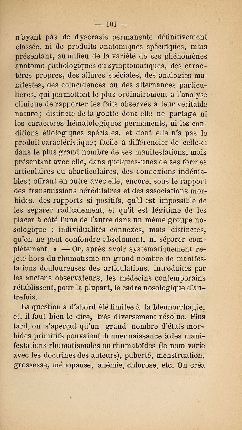 n'ayant pas de dyscrasie permanente définitivement classée, ni de produits anatomiques spécifiques, mais présentant, au milieu de la variété de ses phénomènes anatomo-pathologiques ou symptomatiques, des carac- tères propres, des allures spéciales, des analogies ma- nifestes, des coïncidences ou des alternances particu- lières, qui permettent le plus ordinairement à l^analyse clinique de rapporter les faits observés à leur véritable nature ; distincte de la goutte dont elle ne partage ni les caractères hématologiques permanents, ni les con- ditions étiologiques spéciales, et dont elle n'a pas le produit caractéristique; facile à différencier de celle-ci dans le plus grand nombre de ses manifestations, mais présentant avec elle, dans quelques-unes de ses formes articulaires ou abarticulaires^, des connexions indénia- bles; offrant en outre avec elle, encore, sous le rapport des transmissions héréditaires et des associations mor- bides, des rapports si positifs, qu'il est impossible de les séparer radicalement^ et qu'il est légitime de les placer à côté l'une de l'autre dans un même groupe no- sologique : individuahtés connexes, mais distinctes, qu'on ne peut confondre absolument, ni séparer com- plètement. » — Or, après avoir systématiquement re- jeté hors du rhumatisme un grand nombre de manifes- tations douloureuses des articulations, introduites par les anciens observateurs, les médecins contemporains rétablissent, pour la plupart, le cadre nosologique d'au- trefois. La question a d'abord été limitée à la blennorrhagie, et, il faut bien le dire, très diversement résolue. Plus tard, on s'aperçut qu'un grand nombre d'états mor- bides primitifs pouvaient donner naissance à des mani- festations rhumatismales ou rhumatoïdes (le nom varie avec les doctrines des auteurs), puberté, menstruation, grossesse, ménopause, anémie, chlorose, etc. On créa