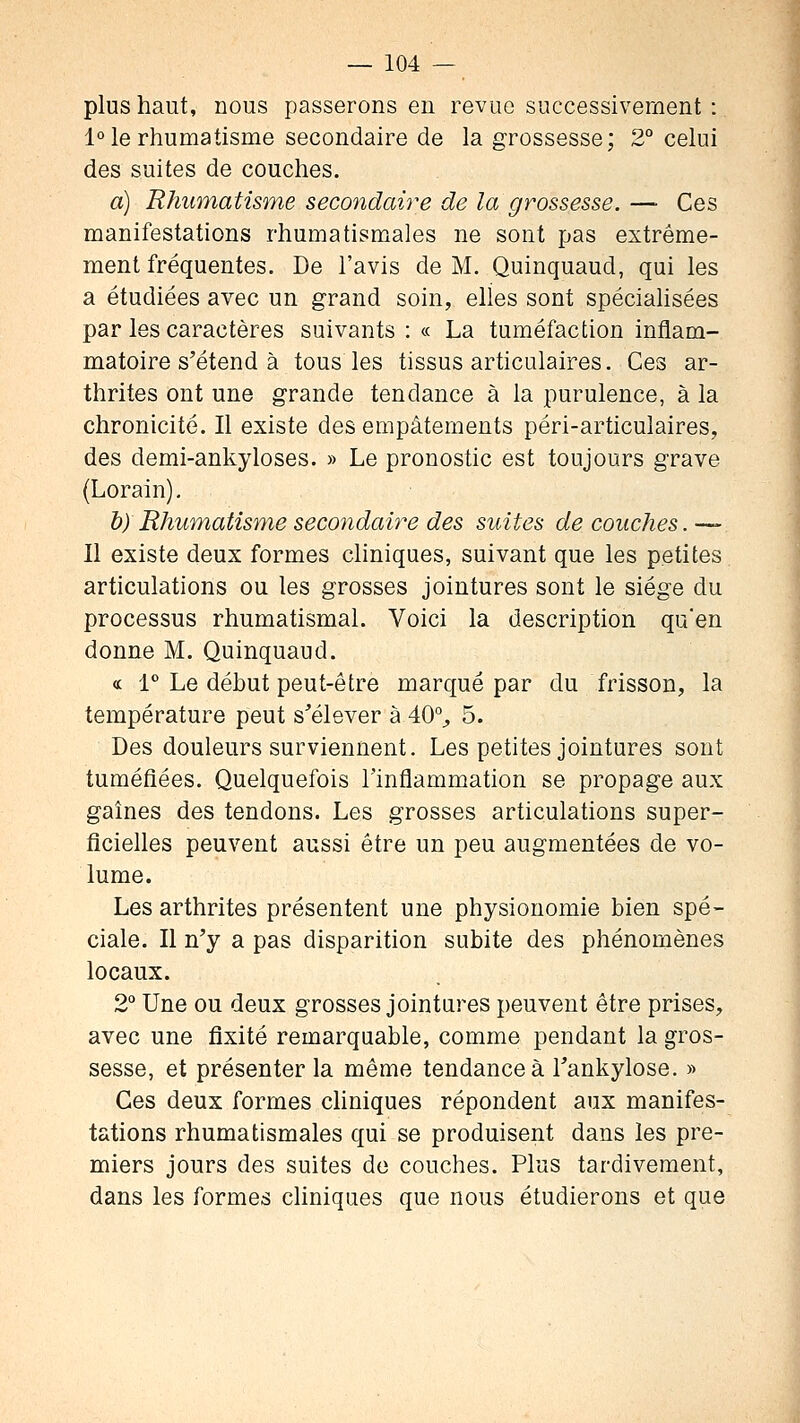 plus haut, nous passerons en revue successivement : 1° le rhumatisme secondaire de la grossesse; 2° celui des suites de couches. a) Rhumatisme secondaire de la grossesse. —■ Ces manifestations rhumatismales ne sont pas extrême- ment fréquentes. De l'avis de M. Quinquaud, qui les a étudiées avec un grand soin, elles sont spécialisées par les caractères suivants : « La tuméfaction inflam- matoire s'étend à tous les tissus articulaires. Ces ar- thrites ont une grande tendance à la purulence, à la chronicité. Il existe des empâtements péri-articulaires, des demi-ankyloses. » Le pronostic est toujours grave (Lorain), b) Rhumatisme secondaire des suites de couches. — Il existe deux formes chniques, suivant que les petites articulations ou les grosses jointures sont le siège du processus rhumatismal. Voici la description qu'en donne M. Quinquaud. « 1** Le début peut-être marqué par du frisson, la température peut s'élever à 40% 5. Des douleurs surviennent. Les petites jointures sont tuméfiées. Quelquefois l'inflammation se propage aux gaines des tendons. Les grosses articulations super- ficielles peuvent aussi être un peu augmentées de vo- lume. Les arthrites présentent une physionomie bien spé- ciale. Il n'y a pas disparition subite des phénomènes locaux. 2° Une ou deux grosses jointures peuvent être prises, avec une fixité remarquable, comme pendant la gros- sesse, et présenter la même tendance à l'ankylose. » Ces deux formes chniques répondent aux manifes- tations rhumatismales qui se produisent dans les pre- miers jours des suites de couches. Plus tardivement, dans les formes cliniques que nous étudierons et que