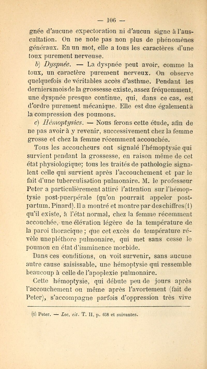 gnée d'aucune expectoration ni d'aucun signe à l'aus- cultation. On ne note pas non plus de phénomènes généraux. En un mot, elle a tous les caractères d'une toux purement nerveuse. b) Dyspnée. — La dyspnée peut avoir, comme la toux, un caractère purement nerveux. On observe quelquefois de véritables accès d'asthme. Pendant les derniers mois de la grossesse existe, assez fréquemment, une dyspnée presque continue, qui, dans ce cas, est d'ordre purement mécanique. Elle est due également à la compression des poumons. c) Hémoptysies. — Nous ferons cette étude, afin de ne pas avoir à y revenir, successivement chez la femme grosse et chez la femme récemment accouchée. Tous les accoucheurs ont signalé l'hémoptysie qui survient pendant la grossesse, en raison même de cet état physiologique; tous les traités de pathologie signa- lent celle qui survient après l'accouchement et par le fait d'une tuberculisation pulmonaire. M. le professeur Peter a particulièrement attiré l'attention sur l'hémop- tysie post-puerpérale (qu'on pourrait appeler post- partum. Pinard). Il a montré et montre par des chiffres (1) qu'il existe, à l'état normal, chez !a femme récemment accouchée, une élévation légère de la température de la paroi thoracique ; que cet excès de température ré- vèle une pléthore pulmonaire, qui met sans cesse le poumon en état d'imminence morbide. Dans ces conditions, on voit survenir, sans aucune autre cause saisissable, une hémoptysie qui ressemble beaucoup à celle de l'apoplexie pulmonaire. Cette hémoptysie, qui débute peu de jours après l'accouchement ou même après l'avortement (fait de Peter), s'accompagne parfois d'oppression très vive (l) Peter. — Loc. cit. T. II, p. 608 et suivantes.